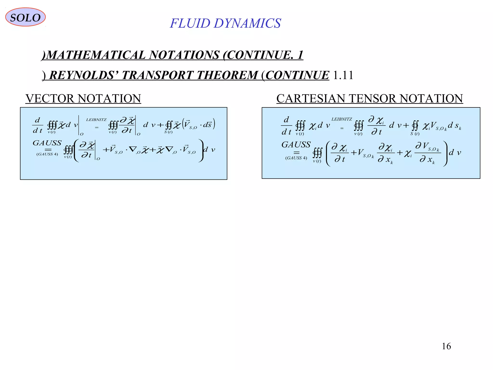 16
FLUID DYNAMICS
1.MATHEMATICAL NOTATIONS (CONTINUE)
1.11REYNOLDS’ TRANSPORT THEOREM (CONTINUE)
VECTOR NOTATION CARTESIAN TENSOR NOTATION
( )
∫∫∫
∫∫∫∫∫∫∫∫








⋅∇+∇⋅+=
⋅+=
)(
,,,,)4(
,
)()()(
tv
OSOOOS
O
GAUSS
OS
tStv
O
LEIBNITZ
O
tv
vdVV
t
GAUSS
sdVvd
t
vd
td
d




χχ
∂
χ∂
χ
∂
χ∂
χ
∫∫∫
∫∫∫∫∫∫∫∫








++=
+=
)(
,
,)4(
,
)()()(
tv k
kOS
i
k
i
kOS
i
GAUSS
kkOS
tS
i
tv
i
LEIBNITZ
tv
i
vd
x
V
x
V
t
GAUSS
sdVvd
t
vd
td
d
∂
∂
χ
∂
χ∂
∂
χ∂
χ
∂
χ∂
χ
SOLO
 