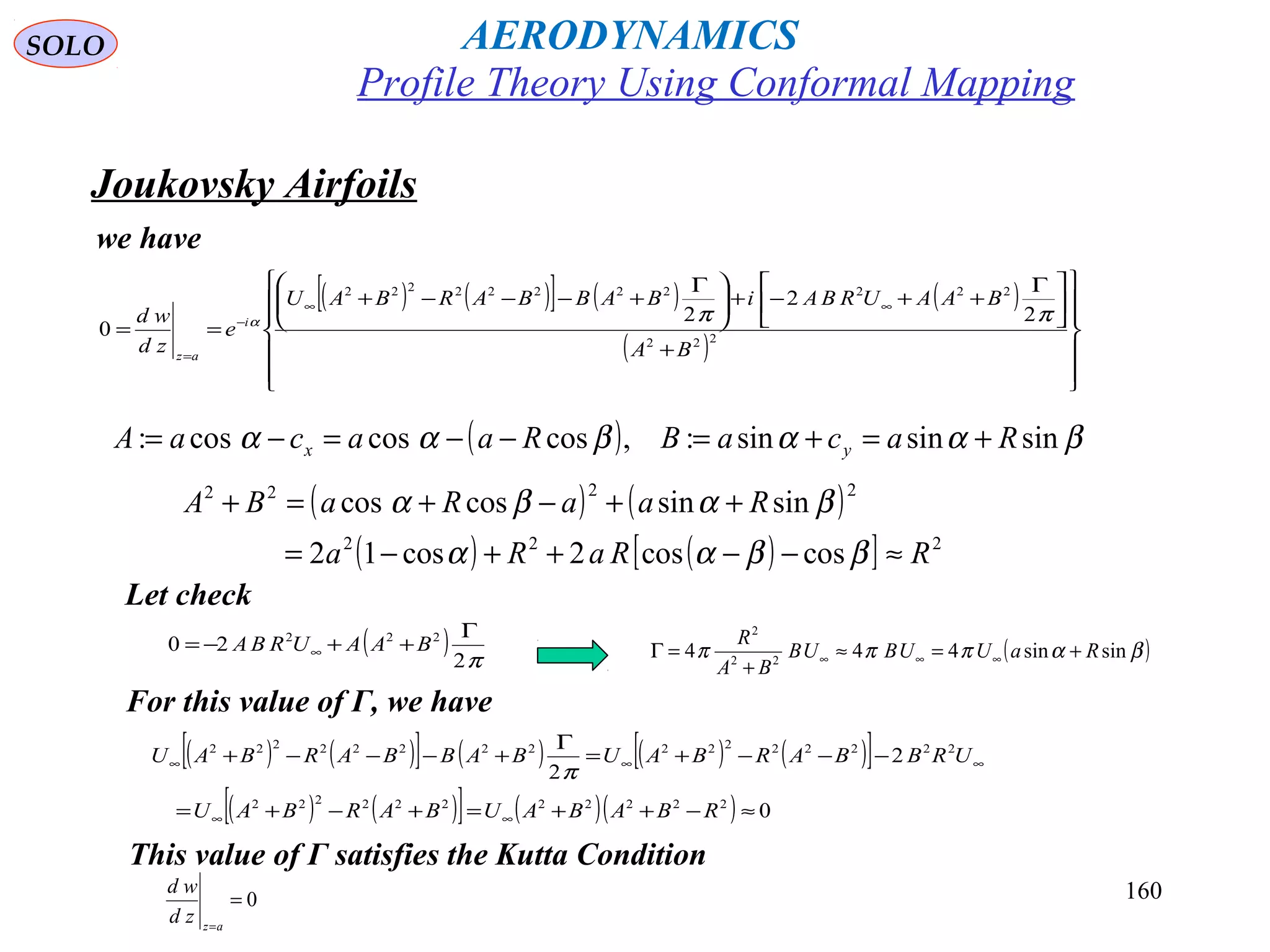 160
we have
( ) ( )[ ] ( ) ( )
( )














+





 Γ
++−+




 Γ
+−−−+
==
∞∞
−
=
222
22222222222
2
2
2
0
BA
BAAURBAiBABBARBAU
e
zd
wd i
az
ππα
( ) βααβαα sinsinsin:,coscoscos: RacaBRaacaA yx +=+=−−=−=
( ) ( )
( ) ( )[ ] 222
2222
coscos2cos12
sinsincoscos
RRaRa
RaaRaBA
≈−−++−=
++−+=+
ββαα
βαβα
( ) π2
20 222 Γ
++−= ∞ BAAURBA ( )βαπππ sinsin444 22
2
RaUUBUB
BA
R
+=≈
+
=Γ ∞∞∞
( ) ( )[ ] ( ) ( ) ( )[ ]
( ) ( )[ ] ( )( ) 0
2
2
22222222222
2222222222222222
≈−++=+−+=
−−−+=
Γ
+−−−+
∞∞
∞∞∞
RBABAUBARBAU
URBBARBAUBABBARBAU
π
Let check
For this value of Γ, we have
This value of Γ satisfies the Kutta Condition
0=
=az
zd
wd
Joukovsky Airfoils
Profile Theory Using Conformal Mapping
AERODYNAMICSSOLO
 