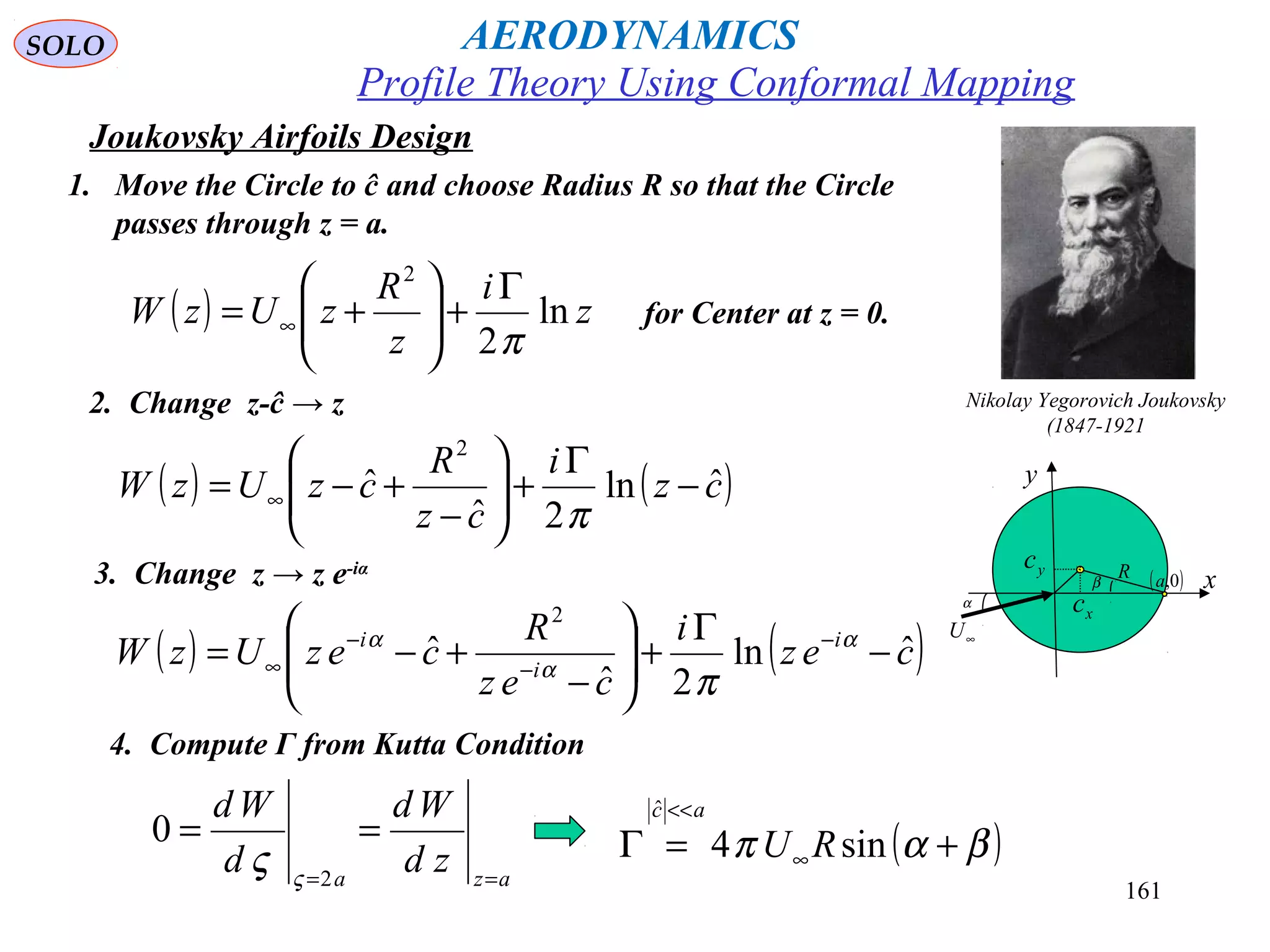 161
Joukovsky Airfoils Design
1. Move the Circle to ĉ and choose Radius R so that the Circle
passes through z = a.
Nikolay Yegorovich Joukovsky
(1847-1921
β
xc
yc
∞U
R
α
x
y
( )0,a
for Center at z = 0.( ) z
i
z
R
zUzW ln
2
2
π
Γ
+





+= ∞
2. Change z-ĉ → z
( ) ( )cz
i
cz
R
czUzW ˆln
2ˆ
ˆ
2
−
Γ
+





−
+−= ∞
π
3. Change z → z e-iα
( ) ( )cez
i
cez
R
cezUzW i
i
i
ˆln
2ˆ
ˆ
2
−
Γ
+





−
+−= −
−
−
∞
α
α
α
π
4. Compute Γ from Kutta Condition
aza
zd
Wd
d
Wd
==
==
2
0
ς
ς ( )βαπ +=Γ ∞
<<
sin4
ˆ
RU
ac
Profile Theory Using Conformal Mapping
AERODYNAMICSSOLO
 