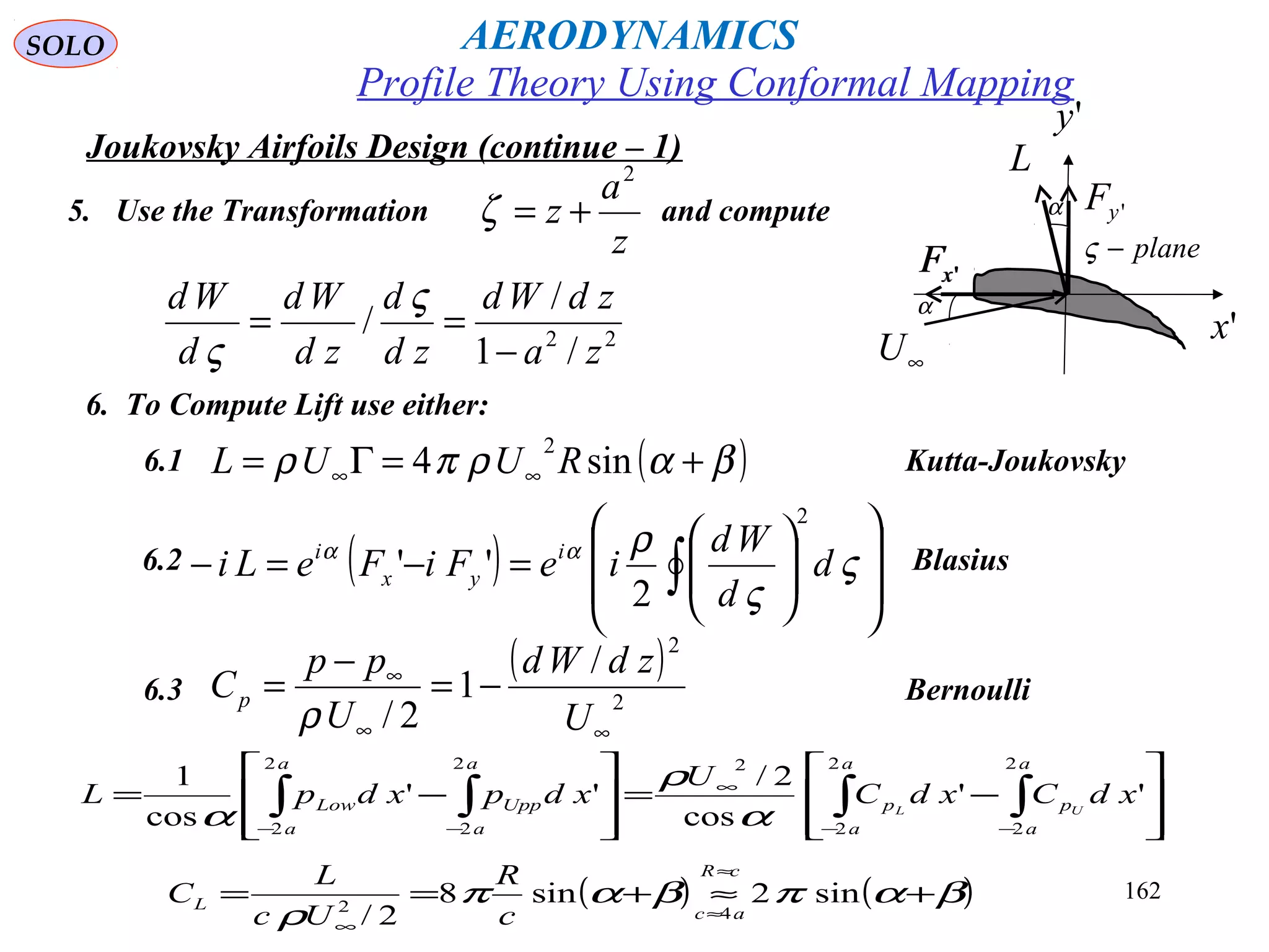162
Joukovsky Airfoils Design (continue – 1)
5. Use the Transformation and compute
z
a
z
2
+=ζ
22
/1
/
/
za
zdWd
zd
d
zd
Wd
d
Wd
−
==
ς
ς
6. To Compute Lift use either:
( )βαρπρ +=Γ= ∞∞ sin4
2
RUUL6.1 Kutta-Joukovsky
6.2 Blasius( ) 













=−=− ∫ ς
ς
ραα
d
d
Wd
ieFiFeLi i
yx
i
2
2
''
6.3 Bernoulli
( )
2
2
/
1
2/ ∞∞
∞
−=
−
=
U
zdWd
U
pp
Cp
ρ








−=








−= ∫∫∫∫ −−
∞
−−
a
a
p
a
a
p
a
a
Upp
a
a
Low xdCxdC
U
xdpxdpL UL
2
2
2
2
22
2
2
2
''
cos
2/
''
cos
1
α
ρ
α
( ) ( )βαπβαπ
ρ
+≈+==
≈
≈
∞
sin2sin8
2/ 42
cR
ac
L
c
R
Uc
L
C
'yF
'xF 'xF
∞U
'x
L
α
plane−ς
'y
α
Profile Theory Using Conformal Mapping
AERODYNAMICSSOLO
 