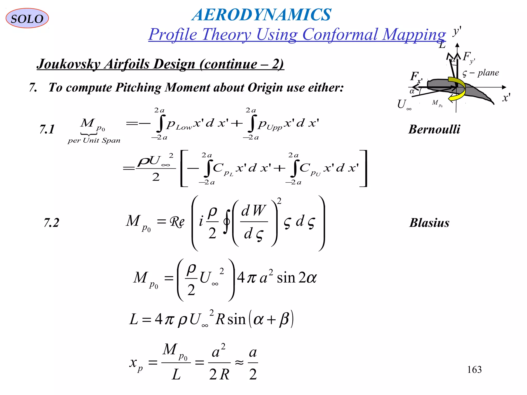163
Joukovsky Airfoils Design (continue – 2)
7. To compute Pitching Moment about Origin use either:
7.2 Blasius














= ∫ ςς
ς
ρ
d
d
Wd
iM p
2
20
Re
7.1 Bernoulli








+−=
+−=
∫∫
∫∫
−−
∞
−−
a
a
p
a
a
p
a
a
Upp
a
a
Low
SpanUnitper
p
xdxCxdxC
U
xdxpxdxpM
UL
2
2
2
2
2
2
2
2
2
''''
2
''''0
ρ
'yF
'xF 'xF
∞U
'x
L
α
plane−ς
'y
α
0pM
απ
ρ
2sin4
2
22
0
aUM p 





= ∞
22
2
0
a
R
a
L
M
x
p
p ≈==
( )βαρπ += ∞ sin4
2
RUL
Profile Theory Using Conformal Mapping
AERODYNAMICSSOLO
 