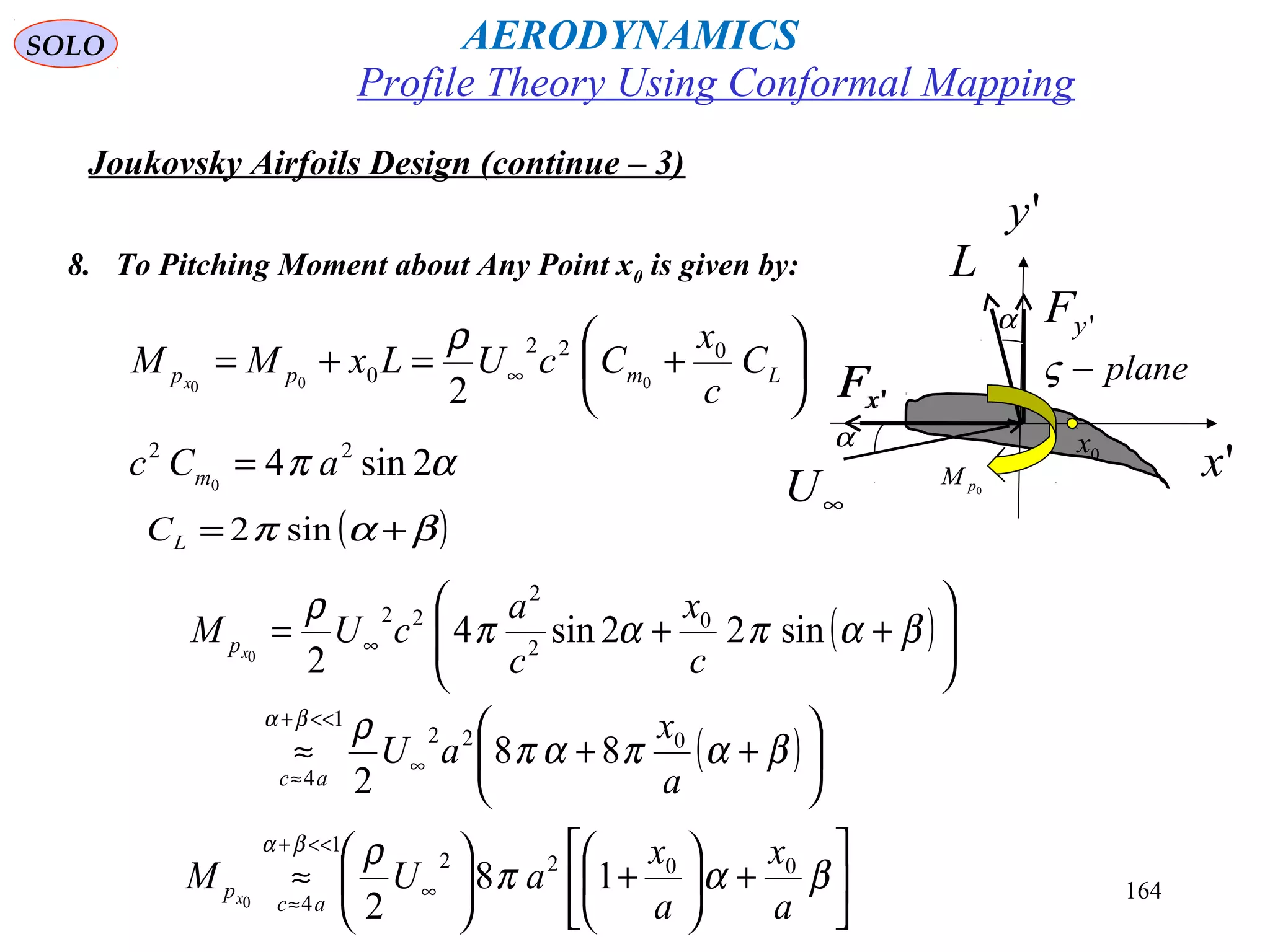 164
Joukovsky Airfoils Design (continue – 3)
8. To Pitching Moment about Any Point x0 is given by:






+=+= ∞ Lmpp C
c
x
CcULxMM x
022
0 000
2
ρ 'yF
'xF 'xF
∞U
'x
L
α
plane−ς
'y
α
0pM
0x
απ 2sin4 22
0
aCc m =
( )βαπ += sin2LC
( )
( )





++≈






++=
∞
<<+
≈
∞
βαπαπ
ρ
βαπαπ
ρ
βα
a
x
aU
c
x
c
a
cUM
ac
px
022
1
4
0
2
2
22
88
2
sin22sin4
20






+





+





≈ ∞
<<+
≈
βαπ
ρβα
a
x
a
x
aUM
ac
px
0022
1
4
18
20
Profile Theory Using Conformal Mapping
AERODYNAMICSSOLO
 