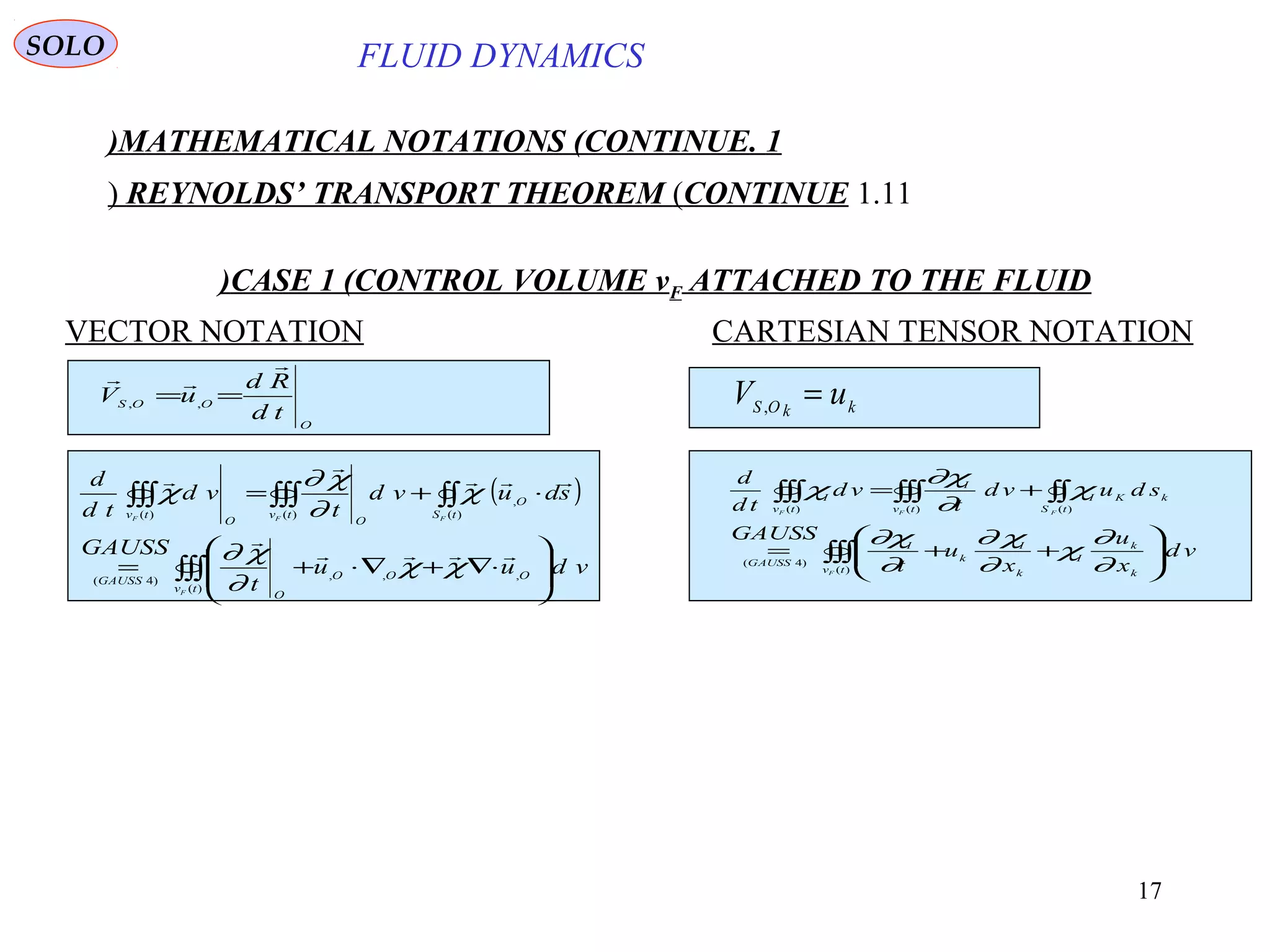 17
FLUID DYNAMICS
1.MATHEMATICAL NOTATIONS (CONTINUE)
1.11REYNOLDS’ TRANSPORT THEOREM (CONTINUE)
VECTOR NOTATION CARTESIAN TENSOR NOTATION
O
OOS
td
Rd
uV


== ,,
CASE 1 (CONTROL VOLUME vF ATTACHED TO THE FLUID)
kkOS
uV =,
( )
∫∫∫
∫∫∫∫∫∫∫∫








⋅∇+∇⋅+=
⋅+=
)(
,,,)4(
,
)()()(
tv
OOO
O
GAUSS
O
tStv
OO
tv
F
FFF
vduu
t
GAUSS
sduvd
t
vd
td
d





χχ
∂
χ∂
χ
∂
χ∂
χ
∫∫∫
∫∫∫∫∫∫∫∫








++=
+=
)(
)4(
)()()(
tv k
k
I
k
I
k
I
GAUSS
kK
tS
I
tv
I
tv
I
F
FFF
vd
x
u
x
u
t
GAUSS
sduvd
t
vd
td
d
∂
∂
χ
∂
χ∂
∂
χ∂
χ
∂
χ∂
χ
SOLO
 