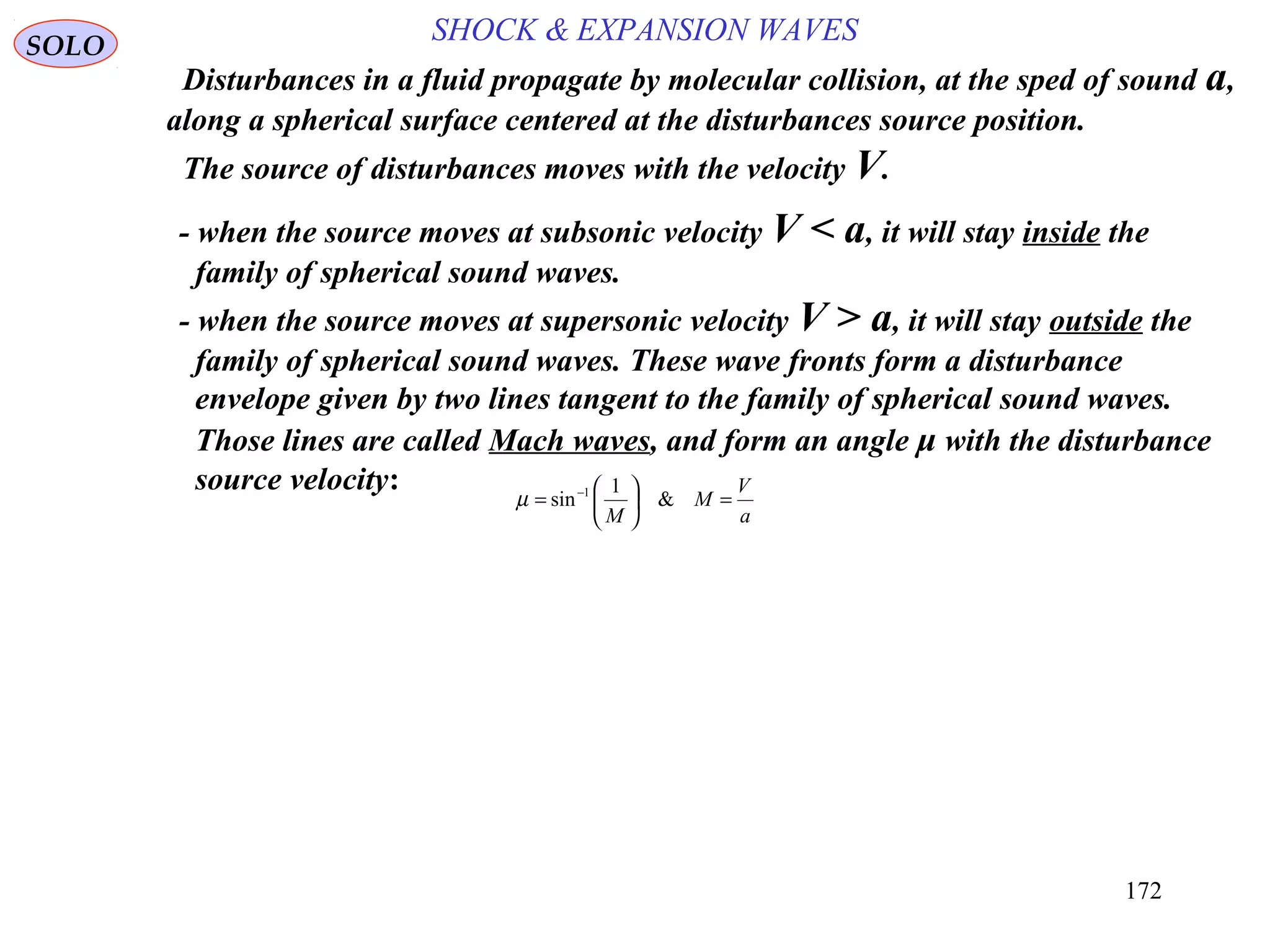 172
SOLO
- when the source moves at subsonic velocity V < a, it will stay inside the
family of spherical sound waves.
a
V
M
M
=





= −
&
1
sin 1
µ
Disturbances in a fluid propagate by molecular collision, at the sped of sound a,
along a spherical surface centered at the disturbances source position.
The source of disturbances moves with the velocity V.
- when the source moves at supersonic velocity V > a, it will stay outside the
family of spherical sound waves. These wave fronts form a disturbance
envelope given by two lines tangent to the family of spherical sound waves.
Those lines are called Mach waves, and form an angle μ with the disturbance
source velocity:
SHOCK & EXPANSION WAVES
 