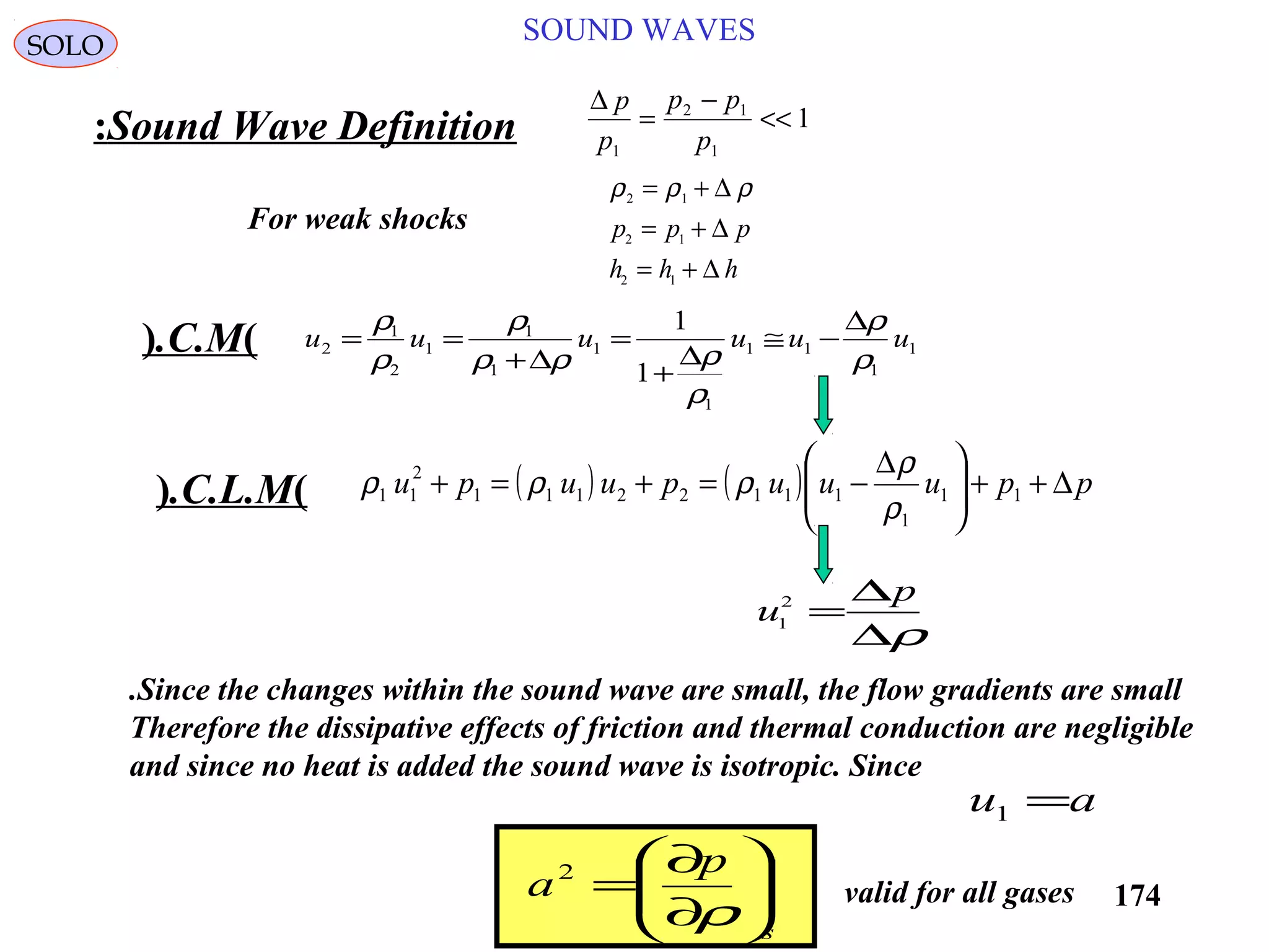 174
SOUND WAVESSOLO
Sound Wave Definition:
∆ p
p
p p
p1
2 1
1
1=
−
<<
ρ ρ ρ2 1
2 1
2 1
= +
= +
= +
∆
∆
∆
p p p
h h h
For weak shocks
u
p
1
2
=
∆
∆ρ
1
1
11
1
1
1
1
1
2
1
2
1
1
uuuuuu
ρ
ρ
ρ
ρρρ
ρ
ρ
ρ ∆
−≅
∆
+
=
∆+
==)C.M.(
( ) ( ) ppuuupuupu ∆++




 ∆
−=+=+ 11
1
11122111
2
11
ρ
ρ
ρρρ)C.L.M.(
Since the changes within the sound wave are small, the flow gradients are small.
Therefore the dissipative effects of friction and thermal conduction are negligible
and since no heat is added the sound wave is isotropic. Since
au =1
s
p
a 





∂
∂
=
ρ
2
valid for all gases
 