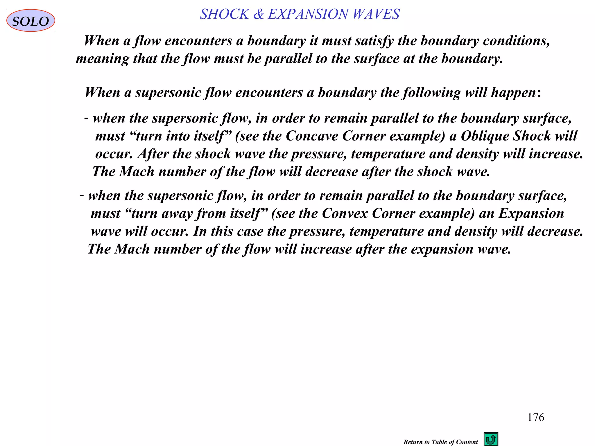 176
SOLO
When a supersonic flow encounters a boundary the following will happen:
When a flow encounters a boundary it must satisfy the boundary conditions,
meaning that the flow must be parallel to the surface at the boundary.
- when the supersonic flow, in order to remain parallel to the boundary surface,
must “turn into itself” (see the Concave Corner example) a Oblique Shock will
occur. After the shock wave the pressure, temperature and density will increase.
The Mach number of the flow will decrease after the shock wave.
SHOCK & EXPANSION WAVES
- when the supersonic flow, in order to remain parallel to the boundary surface,
must “turn away from itself” (see the Convex Corner example) an Expansion
wave will occur. In this case the pressure, temperature and density will decrease.
The Mach number of the flow will increase after the expansion wave.
Return to Table of Content
 