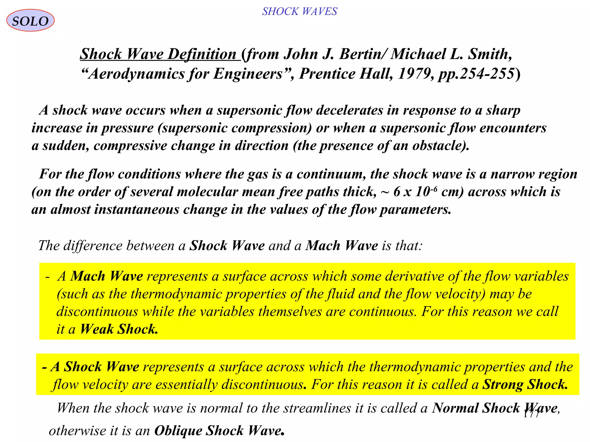 177
SHOCK WAVES
SOLO
A shock wave occurs when a supersonic flow decelerates in response to a sharp
increase in pressure (supersonic compression) or when a supersonic flow encounters
a sudden, compressive change in direction (the presence of an obstacle).
For the flow conditions where the gas is a continuum, the shock wave is a narrow region
(on the order of several molecular mean free paths thick, ~ 6 x 10-6
cm) across which is
an almost instantaneous change in the values of the flow parameters.
Shock Wave Definition )from John J. Bertin/ Michael L. Smith,
“Aerodynamics for Engineers”, Prentice Hall, 1979, pp.254-255(
When the shock wave is normal to the streamlines it is called a Normal Shock Wave,
otherwise it is an Oblique Shock Wave.
The difference between a Shock Wave and a Mach Wave is that:
- A Mach Wave represents a surface across which some derivative of the flow variables
(such as the thermodynamic properties of the fluid and the flow velocity) may be
discontinuous while the variables themselves are continuous. For this reason we call
it a Weak Shock.
- A Shock Wave represents a surface across which the thermodynamic properties and the
flow velocity are essentially discontinuous. For this reason it is called a Strong Shock.
 