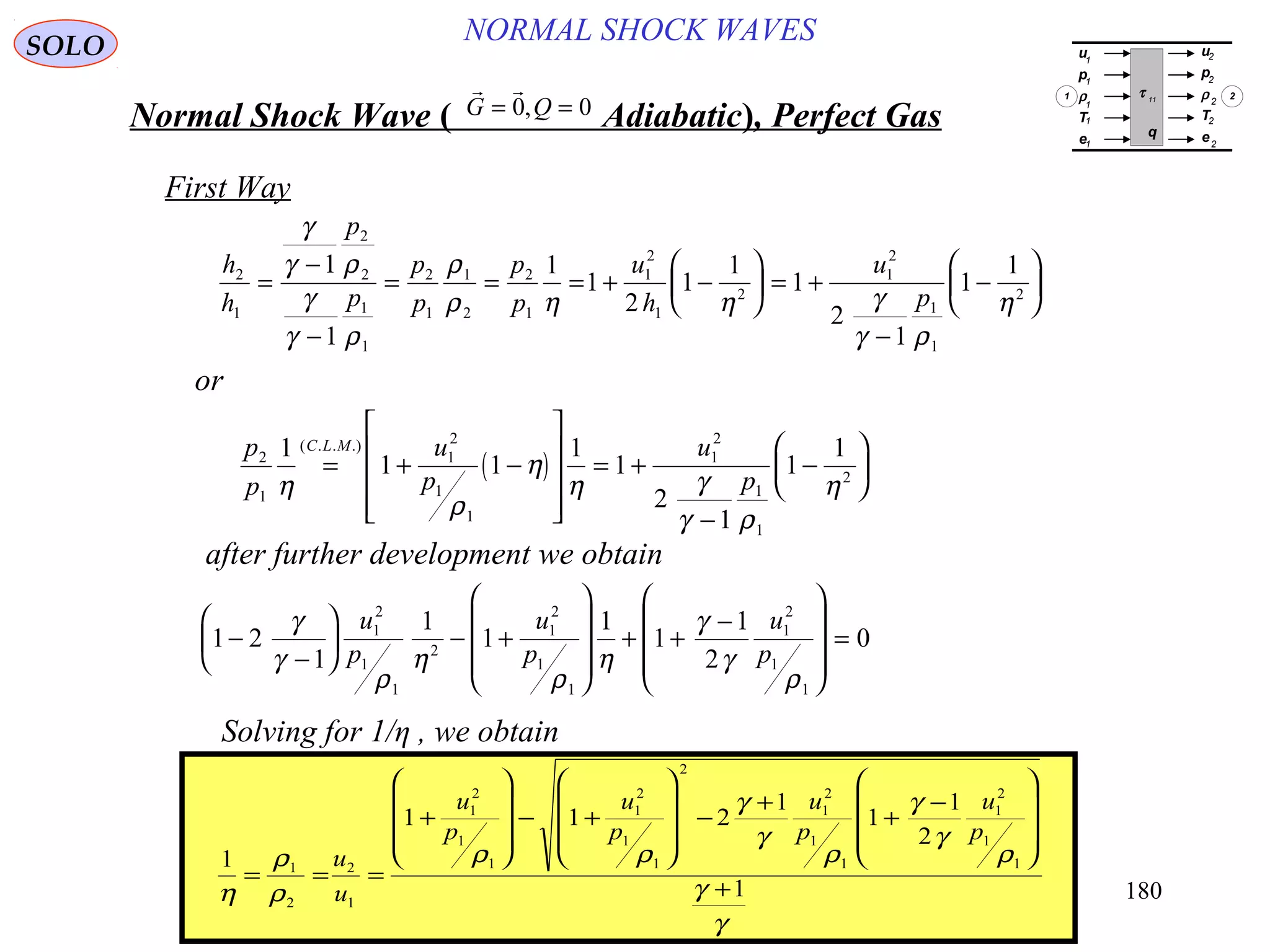180
NORMAL SHOCK WAVESSOLO
Normal Shock Wave ) Adiabatic(, Perfect Gas
 
G Q= =0 0,
First Way
h
h
p
p
p
p
p
p
u
h
u
p
2
1
2
2
1
1
2
1
1
2
2
1
1
2
1
2
1
2
1
1
2
1
1
1
1
2
1
1
1
2
1
1
1
=
−
−
= = = + −





 = +
−
−






γ
γ ρ
γ
γ ρ
ρ
ρ η η γ
γ ρ
η
or
( )
p
p
u
p
u
p
C L M
2
1
1
2
1
1
1
2
1
1
2
1
1 1
1
1
2
1
1
1
η
ρ
η
η γ
γ ρ
η
= + −










= +
−
−






( . . .)
after further development we obtain
1 2
1
1
1
1
1
1
2
01
2
1
1
2
1
2
1
1
1
2
1
1
−
−





 − +










+ +
−










=
γ
γ
ρ
η
ρ
η
γ
γ
ρ
u
p
u
p
u
p
Solving for 1/η , we obtain
1
1 1 2
1
1
1
2
1
1
2
2
1
1
2
1
1
1
2
1
1
2
1
2
1
1
1
2
1
1
η
ρ
ρ
ρ ρ
γ
γ
ρ
γ
γ
ρ
γ
γ
= = =
+










− +










−
+
+
−










+
u
u
u
p
u
p
u
p
u
p
u
p
ρ
T
e
u
p
ρ
T
e
τ 11
q
1
1
1
1
1
2
2
2
2
2
1 2
 