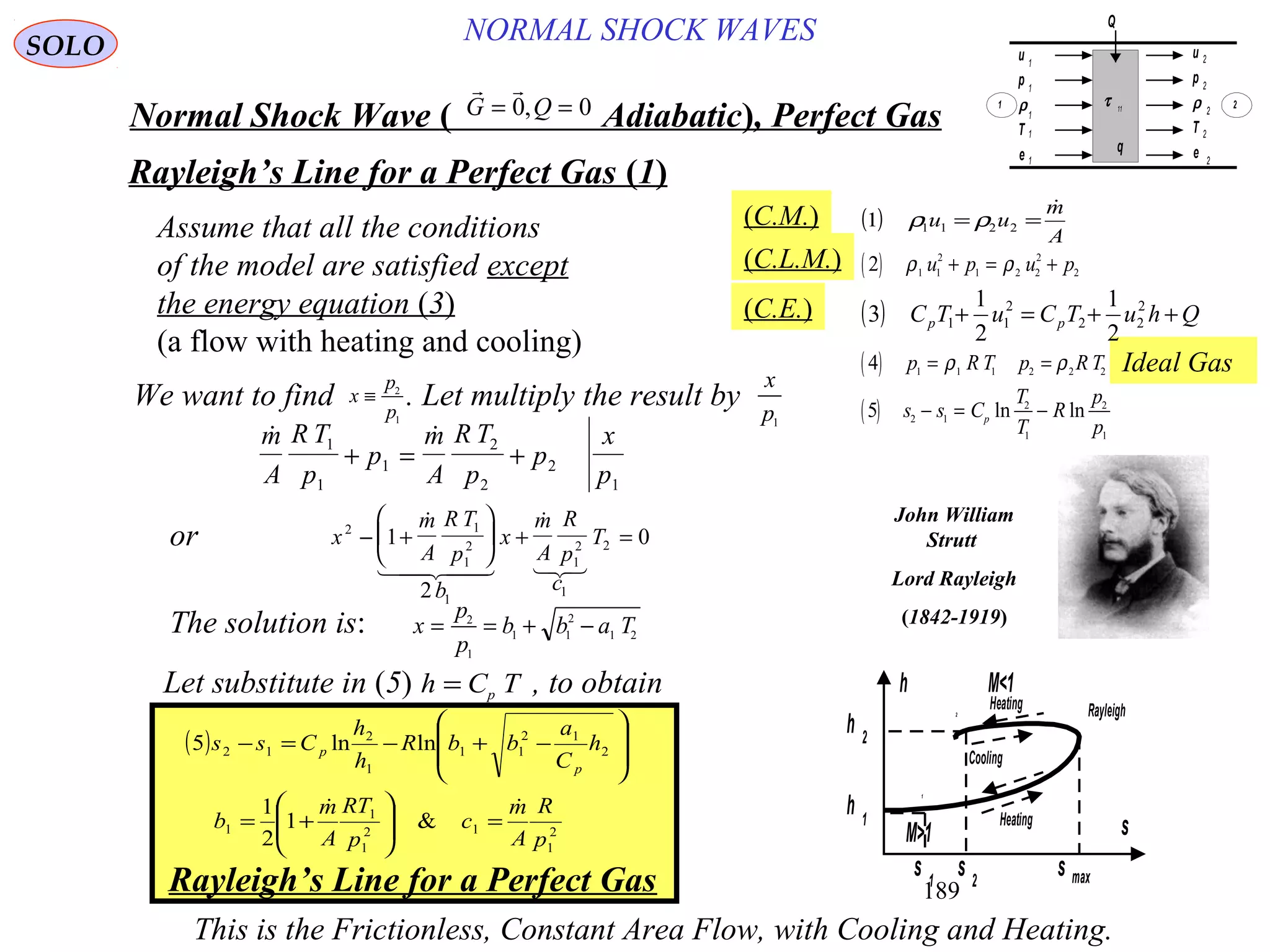 189
Ideal Gas
NORMAL SHOCK WAVESSOLO
Normal Shock Wave ) Adiabatic(, Perfect Gas
 
G Q= =0 0,
Rayleigh’s Line for a Perfect Gas )1(
( )
A
m
uu

== 22111 ρρ
( )2 1 1
2
1 2 2
2
2ρ ρu p u p+ = +
( ) QhuTCuTC pp ++=+ 2
22
2
11
2
1
2
1
3
( )4 1 1 1 2 2 2
p R T p R T= =ρ ρ
( )5 2 1
2
1
2
1
s s C
T
T
R
p
p
p
− = −ln ln
(C.M.)
(C.L.M.)
(C.E.)
Assume that all the conditions
of the model are satisfied except
the energy equation (3)
(a flow with heating and cooling)
Let substitute in (5) , to obtainh C Tp=
Rayleigh’s Line for a Perfect Gas
This is the Frictionless, Constant Area Flow, with Cooling and Heating.
s max
s
s 1
s 2
h 1
h 2
h
M>1
M<1
Rayleigh2
1
Heating
Heating
Cooling
 m
A
R T
p
p
m
A
R T
p
p
x
p
1
1
1
2
2
2
1
+ = +
( )
2
1
12
1
1
1
2
12
11
1
2
12
&1
2
1
lnln5
p
R
A
m
c
p
TR
A
m
b
h
C
a
bbR
h
h
Css
p
p

=







+=








−+−=−
We want to find x
p
p
≡ 2
1
. Let multiply the result by
x
p1
x
m
A
R T
p
b
x
m
A
R
p
c
T2 1
1
2
1
1
2
1
21
2
0− +





 + =
 
   
or
x
p
p
b b a T= = + −2
1
1 1
2
1 2
The solution is:
John William
Strutt
Lord Rayleigh
)1842-1919(
u
p
ρ
T
e
u
p
ρ
T
e
τ 11
q
Q
1
1
1
1
1
2
2
2
2
2
1 2
 