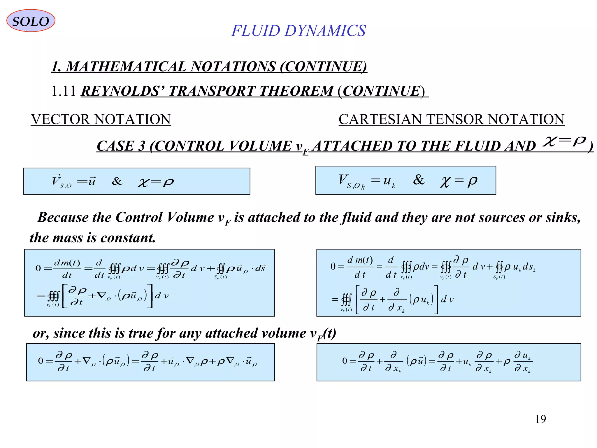 19
FLUID DYNAMICS
1. MATHEMATICAL NOTATIONS (CONTINUE)
1.11 REYNOLDS’ TRANSPORT THEOREM (CONTINUE)
VECTOR NOTATION CARTESIAN TENSOR NOTATION
CASE 3 (CONTROL VOLUME vF ATTACHED TO THE FLUID AND )
ρχ == &, kkOS uVρχ == &, uV OS

ρχ =
or, since this is true for any attached volume vF(t)
( )∫∫∫
∫∫∫∫∫ ∫∫∫






⋅∇+=
⋅+===
)(
,,
)(
,
)( )(
)(
0
tv
OO
tS
O
tv tv
F
FF F
vdu
t
sduvd
t
vd
td
d
td
tmd


ρ
∂
ρ∂
ρ
∂
ρ∂
ρ
( )∫∫∫
∫∫∫∫∫ ∫∫∫






+=
+===
)(
)()( )(
)(
0
tv
k
k
tS
kk
tv tv
F
FF F
vdu
xt
sduvd
t
dv
td
d
td
tmd
ρ
∂
∂
∂
ρ∂
ρ
∂
ρ∂
ρ
Because the Control Volume vF is attached to the fluid and they are not sources or sinks,
the mass is constant.
( ) OOOOOO uu
t
u
t
,,,,,,0

⋅∇+∇⋅+=⋅∇+= ρρ
∂
ρ∂
ρ
∂
ρ∂
( )
k
k
k
k
k
x
u
x
u
t
u
xt ∂
∂
ρ
∂
ρ∂
∂
ρ∂
ρ
∂
∂
∂
ρ∂
++=+=

0
SOLO
 