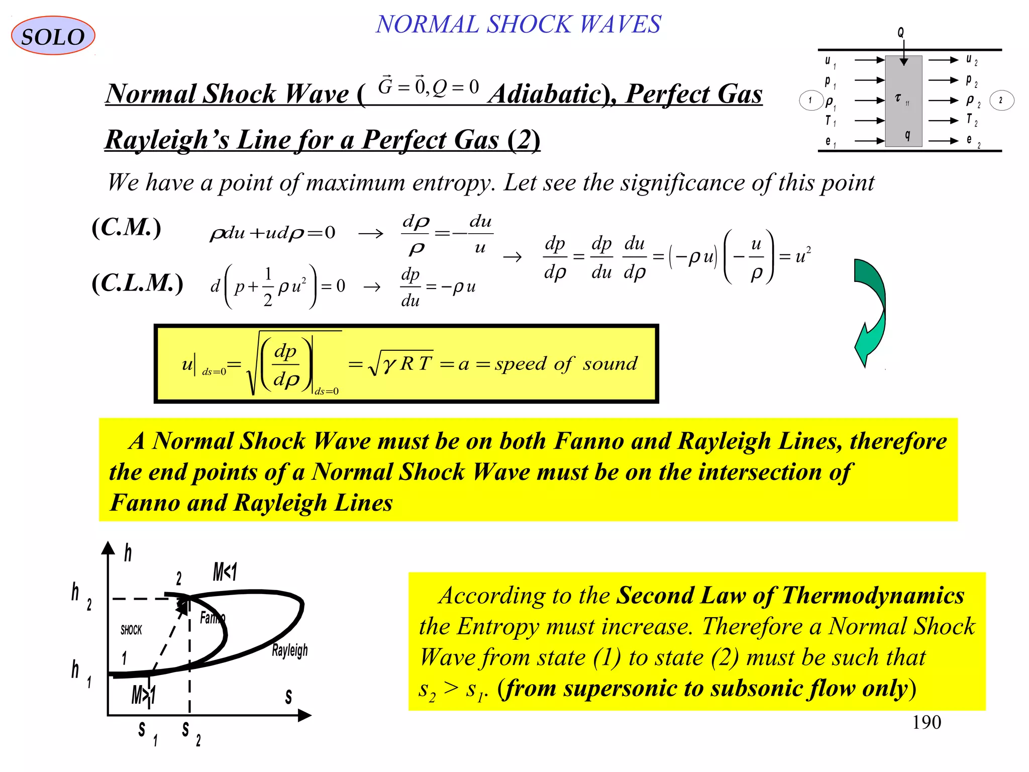 190
NORMAL SHOCK WAVESSOLO
Normal Shock Wave ) Adiabatic(, Perfect Gas
 
G Q= =0 0,
Rayleigh’s Line for a Perfect Gas )2(
We have a point of maximum entropy. Let see the significance of this point
u
dud
dudu −=→=+
ρ
ρ
ρρ 0)C.M.(
)C.L.M.(
A Normal Shock Wave must be on both Fanno and Rayleigh Lines, therefore
the end points of a Normal Shock Wave must be on the intersection of
Fanno and Rayleigh Lines
u
dp
d
R T a speed of soundds
ds
=
=
=





 = = =0
0
ρ
γ
d p u
dp
du
u+





 = → = −
1
2
02
ρ ρ
( )→ = = − −





 =
dp
d
dp
du
du
d
u
u
u
ρ ρ
ρ
ρ
2
s
s 1
s 2
h 1
h 2
h
M>1
M<1
Rayleigh
Fanno
2
1
SHOCK
According to the Second Law of Thermodynamics
the Entropy must increase. Therefore a Normal Shock
Wave from state (1) to state (2) must be such that
s2 > s1. (from supersonic to subsonic flow only)
u
p
ρ
T
e
u
p
ρ
T
e
τ 11
q
Q
1
1
1
1
1
2
2
2
2
2
1 2
 