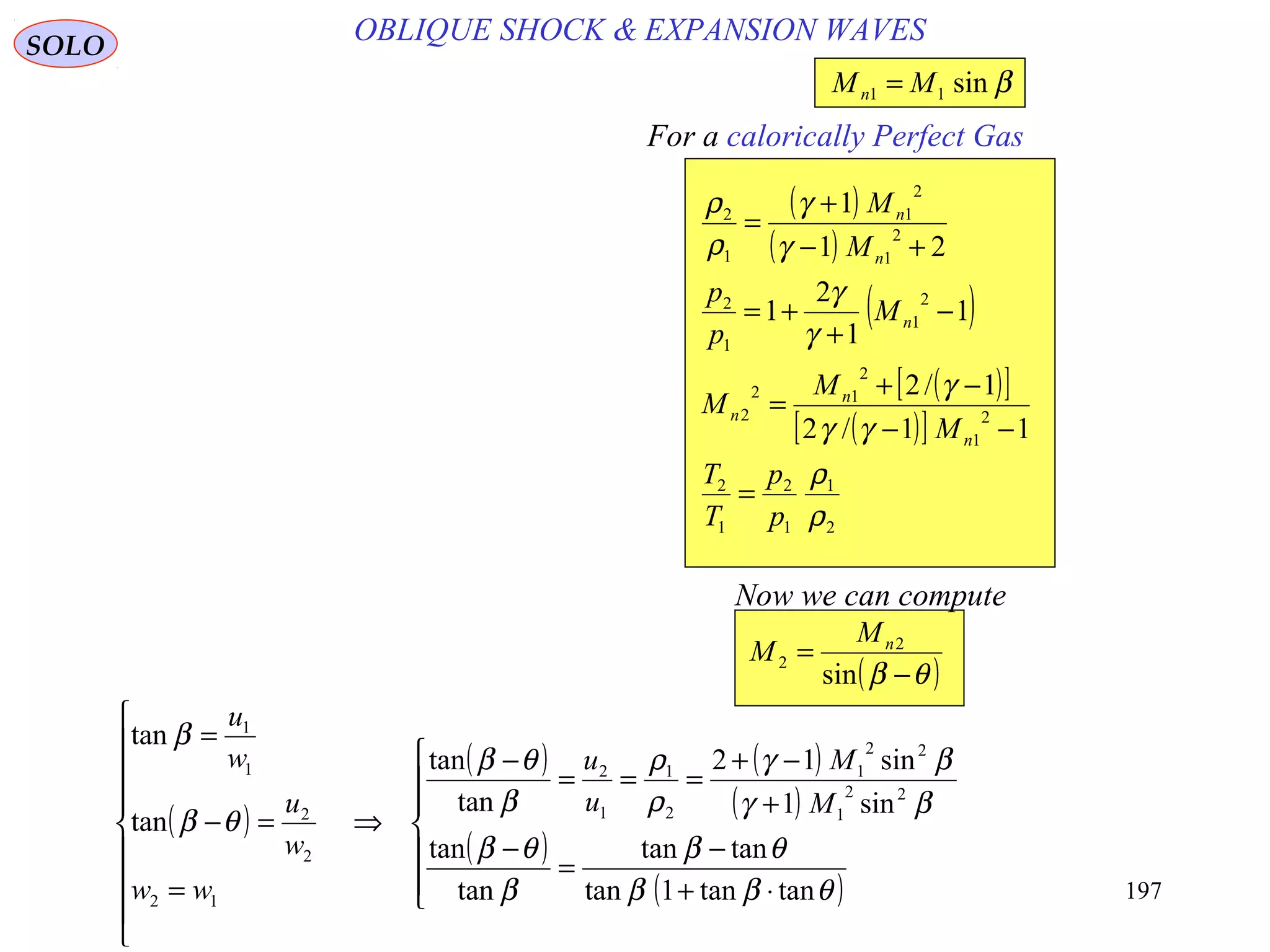 197
OBLIQUE SHOCK & EXPANSION WAVESSOLO
For a calorically Perfect Gas
( )
( )
( )
( )[ ]
( )[ ]
2
1
1
2
1
2
2
1
2
12
2
2
1
1
2
2
1
2
1
1
2
11/2
1/2
1
1
2
1
21
1
ρ
ρ
γγ
γ
γ
γ
γ
γ
ρ
ρ
p
p
T
T
M
M
M
M
p
p
M
M
n
n
n
n
n
n
=
−−
−+
=
−
+
+=
+−
+
=
βsin11 MMn =
( )θβ −
=
sin
2
2
nM
M
Now we can compute
( )
( ) ( )
( )
( )
( )






⋅+
−
=
−
+
−+
===
−
⇒









=
=−
=
θββ
θβ
β
θβ
βγ
βγ
ρ
ρ
β
θβ
θβ
β
tantan1tan
tantan
tan
tan
sin1
sin12
tan
tan
tan
tan
22
1
22
1
2
1
1
2
12
2
2
1
1
M
M
u
u
ww
w
u
w
u
 