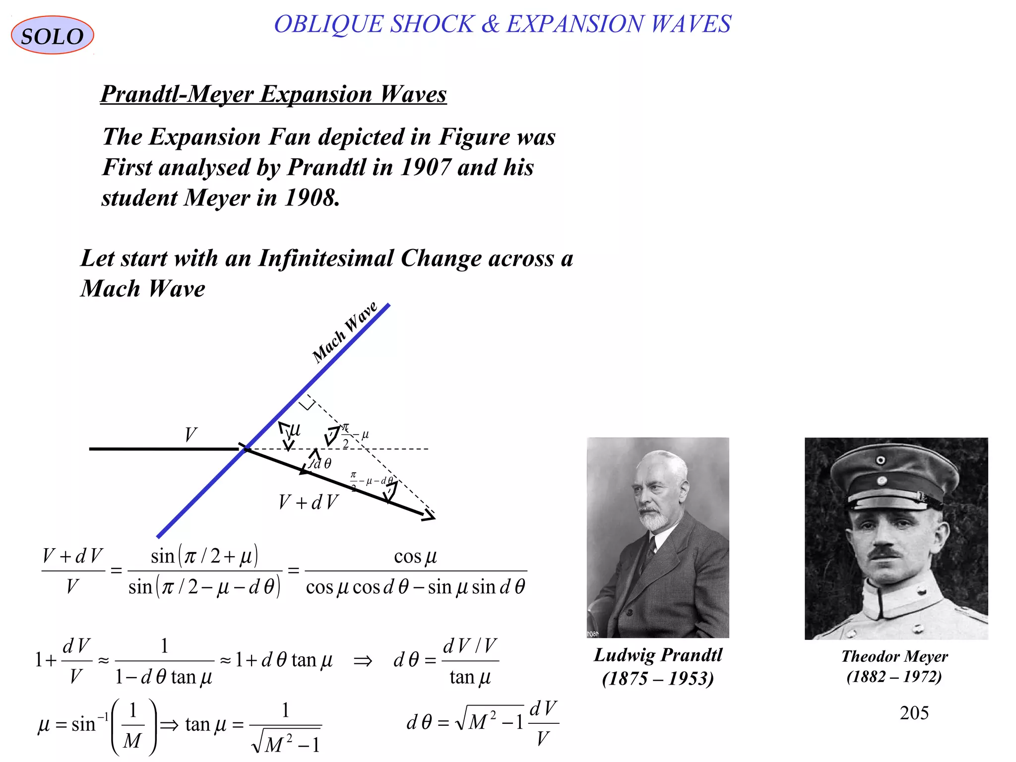 205
SOLO
OBLIQUE SHOCK & EXPANSION WAVES
Prandtl-Meyer Expansion Waves
Ludwig Prandtl
(1875 – 1953)
Theodor Meyer
(1882 – 1972)
The Expansion Fan depicted in Figure was
First analysed by Prandtl in 1907 and his
student Meyer in 1908.
Let start with an Infinitesimal Change across a
Mach Wave
M
ach
W
ave
θd
µ µ
π
−
2
θµ
π
d−−
2
V
VdV +
( )
( ) θµθµ
µ
θµπ
µπ
dddV
VdV
sinsincoscos
cos
2/sin
2/sin
−
=
−−
+
=
+
µ
θµθ
µθ tan
/
tan1
tan1
1
1
VVd
dd
dV
Vd
=⇒+≈
−
≈+
1
1
tan
1
sin
2
1
−
=⇒





= −
MM
µµ
V
Vd
Md 12
−=θ
 