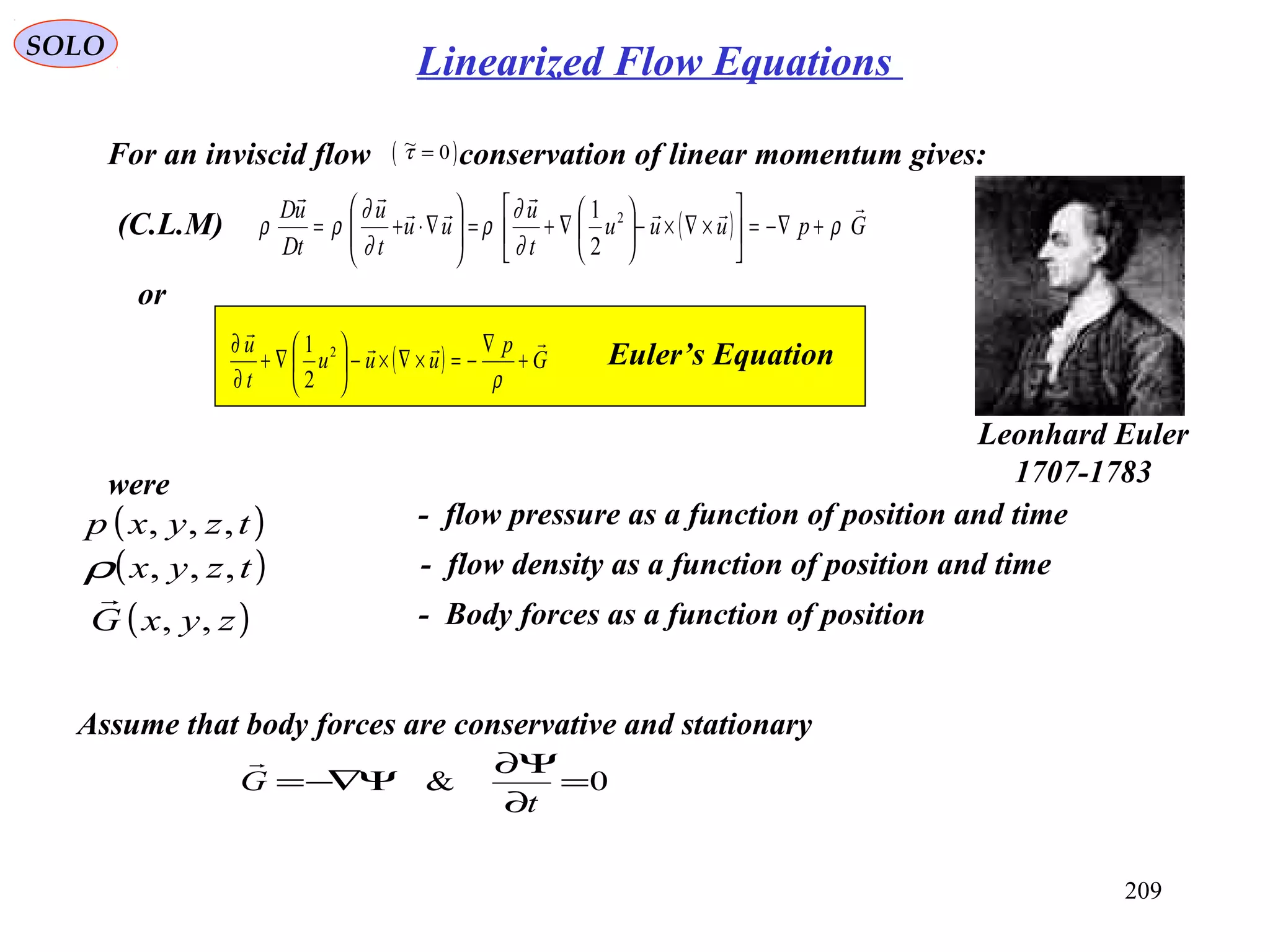 209
SOLO
(C.L.M)
For an inviscid flow conservation of linear momentum gives:( )~τ = 0
Assume that body forces are conservative and stationary
were
- flow pressure as a function of position and time( )tzyxp ,,,
- flow density as a function of position and time( )tzyx ,,,ρ
( ) Gpuuu
t
u
uu
t
u
tD
uD 



ρ
∂
∂
ρ
∂
∂
ρρ +−∇=





×∇×−





∇+=





∇⋅+= 2
2
1
or
( ) G
p
uuu
t
u 

+
∇
−=×∇×−





∇+
∂
∂
ρ
2
2
1 Euler’s Equation
0& =
∂
Ψ∂
Ψ−∇=
t
G

- Body forces as a function of position( )zyxG ,,

Leonhard Euler
1707-1783
Linearized Flow Equations
 