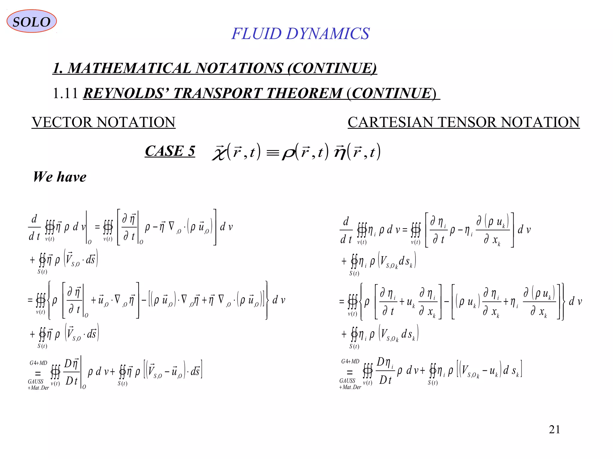 21
FLUID DYNAMICS
1. MATHEMATICAL NOTATIONS (CONTINUE)
1.11 REYNOLDS’ TRANSPORT THEOREM (CONTINUE)
VECTOR NOTATION CARTESIAN TENSOR NOTATION
We have
( )
( )
( ) ( )[ ]
( )
( )[ ]∫∫∫∫∫=
∫∫
∫∫∫
∫∫
∫∫∫∫∫∫
⋅−+
⋅+








⋅∇+∇⋅−








∇⋅+=
⋅+








⋅∇−=
+
+
)(
,,
)(
4
.
)(
,
)(
,,,,,,
)(
,
)(
,,
)(
tS
OOS
tv
O
MDG
DerMat
GAUSS
tS
OS
tv
OOOOOO
O
tS
OS
tv
OO
OO
tv
sduVvd
tD
D
sdV
vduuu
t
sdV
vdu
t
vd
td
d









ρηρ
η
ρη
ρηηρη
∂
η∂
ρ
ρη
ρηρ
∂
η∂
ρη ( )
( )
( ) ( )
( )
( )[ ]∫∫∫∫∫=
∫∫
∫∫∫
∫∫
∫∫∫∫∫∫
−+
+














+−





+=
+






−=
+
+
)(
,
)(
4
.
)(
,
)(
)(
,
)()(
tS
kkkOSi
tv
i
MDG
DerMat
GAUSS
tS
kkOSi
tv k
k
i
k
i
k
k
i
k
i
tS
kkOSi
tv k
k
i
i
tv
i
sduVvd
tD
D
sdV
vd
x
u
x
u
x
u
t
sdV
vd
x
u
t
vd
td
d
ρηρ
η
ρη
∂
ρ∂
η
∂
η∂
ρ
∂
η∂
∂
η∂
ρ
ρη
∂
ρ∂
ηρ
∂
η∂
ρη
CASE 5 ( ) ( ) ( )    
χ ρ ηr t r t r t, , ,≡
SOLO
 