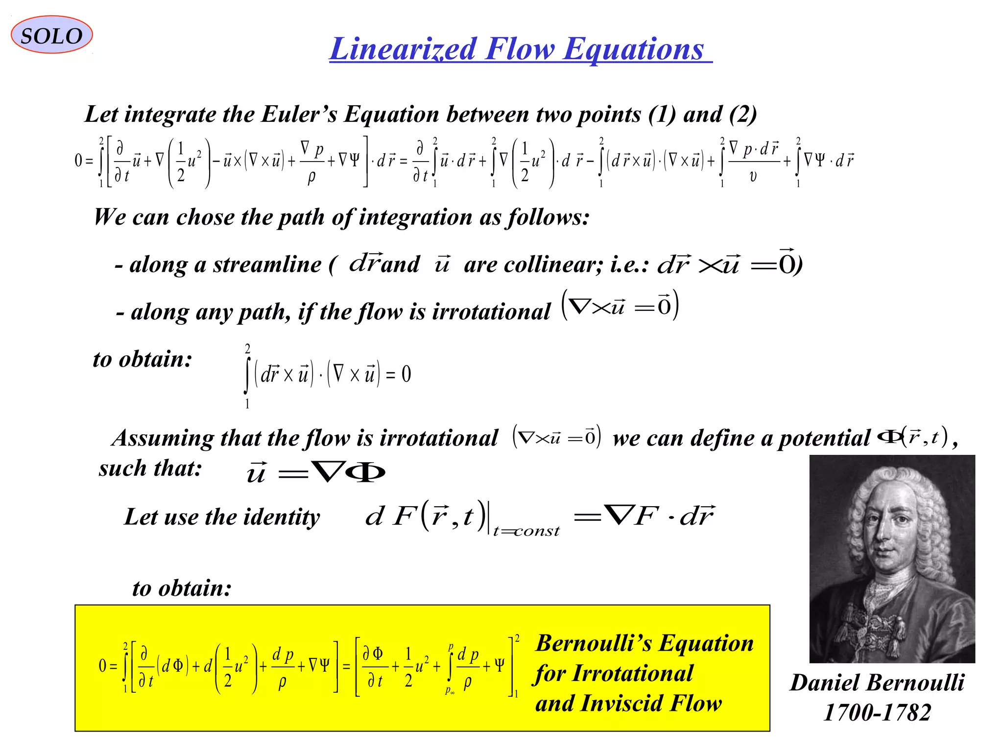 210
SOLO
Let integrate the Euler’s Equation between two points (1) and (2)
( ) ( ) ( ) ∫∫∫∫∫∫ ⋅Ψ∇+
⋅∇
+×∇⋅×−⋅





∇+⋅
∂
∂
=⋅





Ψ∇+
∇
+×∇×−





∇+
∂
∂
=
2
1
2
1
2
1
2
1
2
2
1
2
1
2
2
1
2
1
0 rd
rdp
uurdrdurdu
t
rd
p
uuuu
t



υρ
We can chose the path of integration as follows:
- along a streamline ( and are collinear; i.e.: )rd

u

0

=×urd
- along any path, if the flow is irrotational ( )0

=×∇ u
to obtain:
( ) ( ) 0
2
1
=×∇⋅×∫ uurd

Assuming that the flow is irrotational we can define a potential ,
such that:
( )0

=×∇ u ( )tr ,

Φ
Φ∇=u

Let use the identity
to obtain:
( ) rdFtrFd constt

⋅∇==
,
( )
2
1
2
2
1
2
2
1
2
1
0








Ψ+++
∂
Φ∂
=





Ψ∇++





+Φ
∂
∂
= ∫∫
∞
p
p
pd
u
t
pd
udd
t ρρ
Bernoulli’s Equation
for Irrotational
and Inviscid Flow
Daniel Bernoulli
1700-1782
Linearized Flow Equations
 