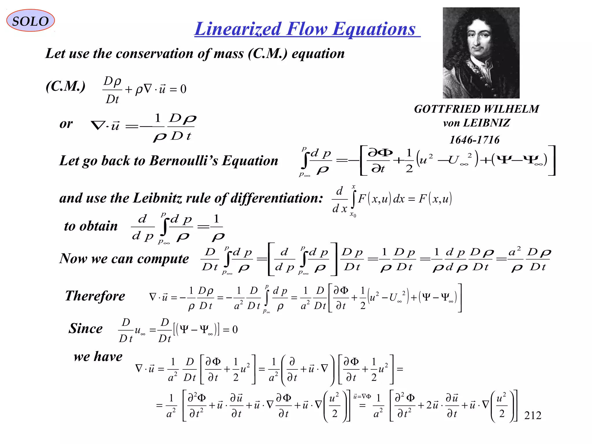 212
SOLO
Let use the conservation of mass (C.M.) equation
(C.M.) 0=⋅∇+ u
tD
D 
ρ
ρ
or
tD
D
u
ρ
ρ
1
−=⋅∇

Let go back to Bernoulli’s Equation ( ) ( )





Ψ−Ψ+−+
∂
Φ∂
−= ∞∞∫
∞
22
2
1
Uu
t
pd
p
p
ρ
and use the Leibnitz rule of differentiation: ( ) ( )uxFdxuxF
xd
d
x
x
,,
0
=∫
to obtain
ρρ
1
=∫
∞
p
p
pd
pd
d
Now we can compute tD
Da
tD
D
d
pd
tD
pD
tD
pDpd
pd
dpd
tD
D
p
p
p
p
ρ
ρ
ρ
ρρρρρ
2
11
===








= ∫∫
∞∞
Therefore ( ) ( )





Ψ−Ψ+−+
∂
Φ∂
=−=−=⋅∇ ∞∞∫
∞
22
22
2
1111
Uu
ttD
D
a
pd
tD
D
atD
D
u
p
p
ρ
ρ
ρ

Since ( )[ ] 0=Ψ−Ψ= ∞∞
tD
D
u
tD
D
we have












∇⋅+
∂
∂
⋅+
∂
Φ∂
=











∇⋅+
∂
Φ∂
∇⋅+
∂
∂
⋅+
∂
Φ∂
=
=





+
∂
Φ∂






∇⋅+
∂
∂
=





+
∂
Φ∂
=⋅∇
Φ∇=
2
2
1
2
1
2
11
2
11
2
2
2
2
2
2
2
2
2
2
2
2
u
u
t
u
u
ta
u
u
t
u
t
u
u
ta
u
t
u
ta
u
ttD
D
a
u
u 






GOTTFRIED WILHELM
von LEIBNIZ
1646-1716
Linearized Flow Equations
 