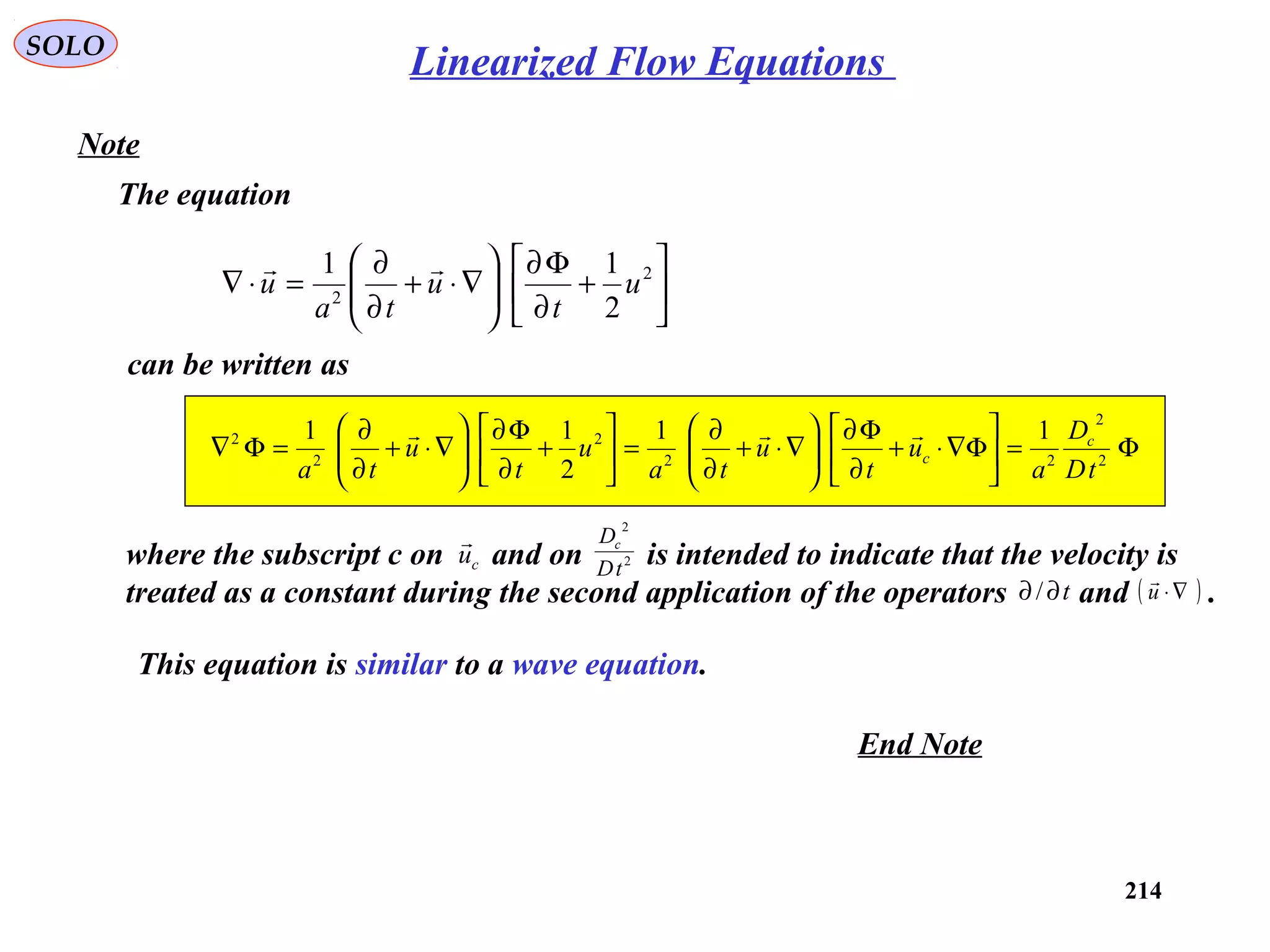 214
SOLO
Note
The equation






+
∂
Φ∂






∇⋅+
∂
∂
=⋅∇ 2
2
2
11
u
t
u
ta
u

can be written as
Φ=





Φ∇⋅+
∂
Φ∂






∇⋅+
∂
∂
=





+
∂
Φ∂






∇⋅+
∂
∂
=Φ∇ 2
2
22
2
2
2 11
2
11
tD
D
a
u
t
u
ta
u
t
u
ta
c
c

where the subscript c on and on is intended to indicate that the velocity is
treated as a constant during the second application of the operators and .
cu

2
2
tD
Dc
t∂∂/ ( )∇⋅u

This equation is similar to a wave equation.
End Note
Linearized Flow Equations
 