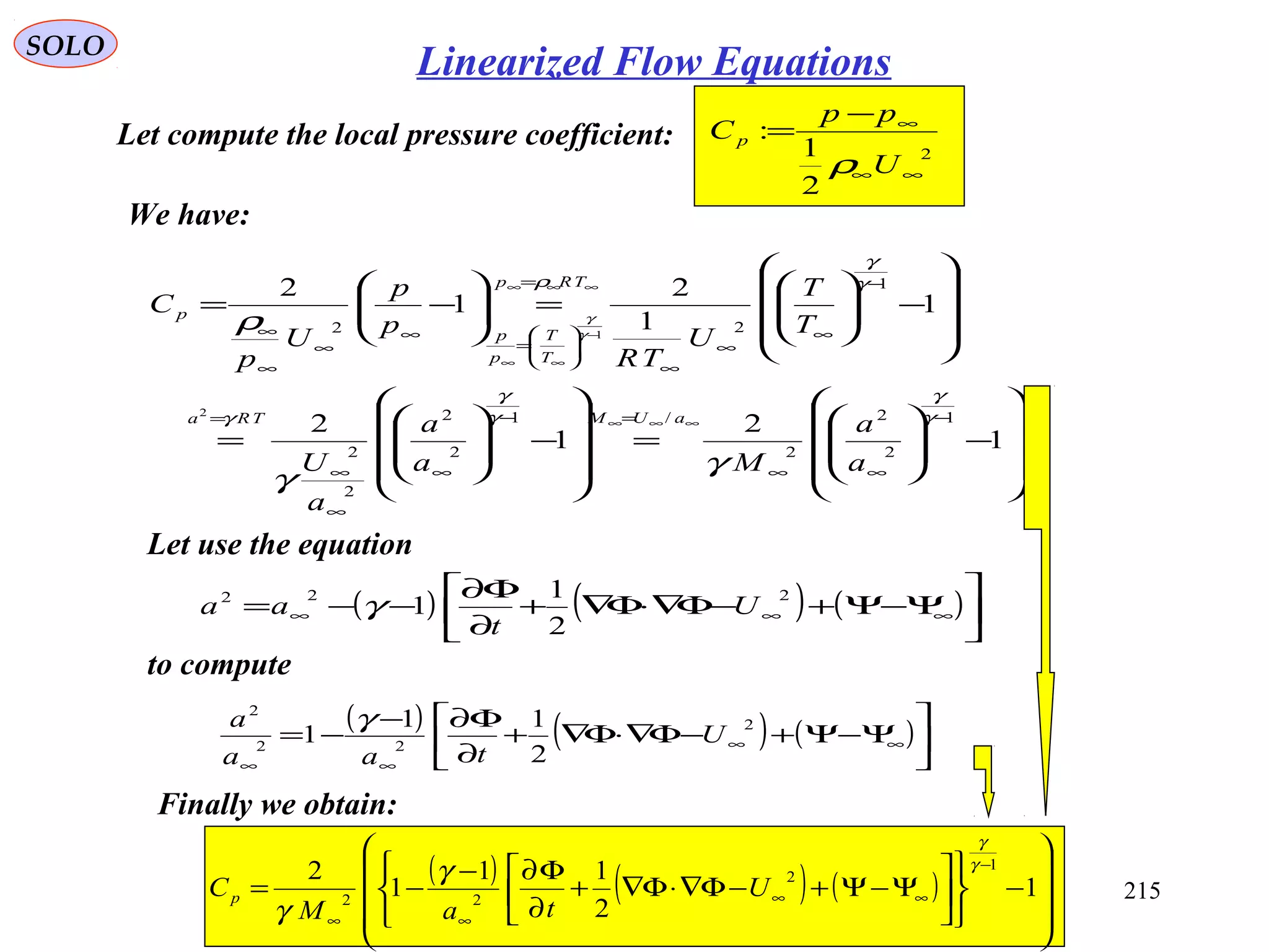 215
SOLO
Let compute the local pressure coefficient: 2
2
1
:
∞∞
∞−
=
U
pp
C p
ρ
We have:










−







=










−







=










−





=





−=
−
∞∞
=−
∞
∞
∞
=
−
∞
∞
∞






=
=
∞
∞
∞
∞
∞∞∞
−
∞∞
∞∞∞
1
2
1
2
1
1
2
1
2
1
2
2
2
/1
2
2
2
2
1
22
2
1
γ
γ
γ
γ
γ
γ
γ
ρ
γ
γ
ρ γ
γ
a
a
Ma
a
a
U
T
T
U
TR
p
p
U
p
C
aUMTRa
T
T
p
p
TRp
p
Let use the equation
( ) ( ) ( )





Ψ−Ψ+−Φ∇⋅Φ∇+
∂
Φ∂
−−= ∞∞∞
222
2
1
1 U
t
aa γ
to compute
( ) ( ) ( )





Ψ−Ψ+−Φ∇⋅Φ∇+
∂
Φ∂−
−= ∞∞
∞∞
2
22
2
2
11
1 U
taa
a γ
Finally we obtain:
( ) ( ) ( )










−












Ψ−Ψ+−Φ∇⋅Φ∇+
∂
Φ∂−
−=
−
∞∞
∞∞
1
2
11
1
2 1
2
22
γ
γ
γ
γ
U
taM
Cp
Linearized Flow Equations
 