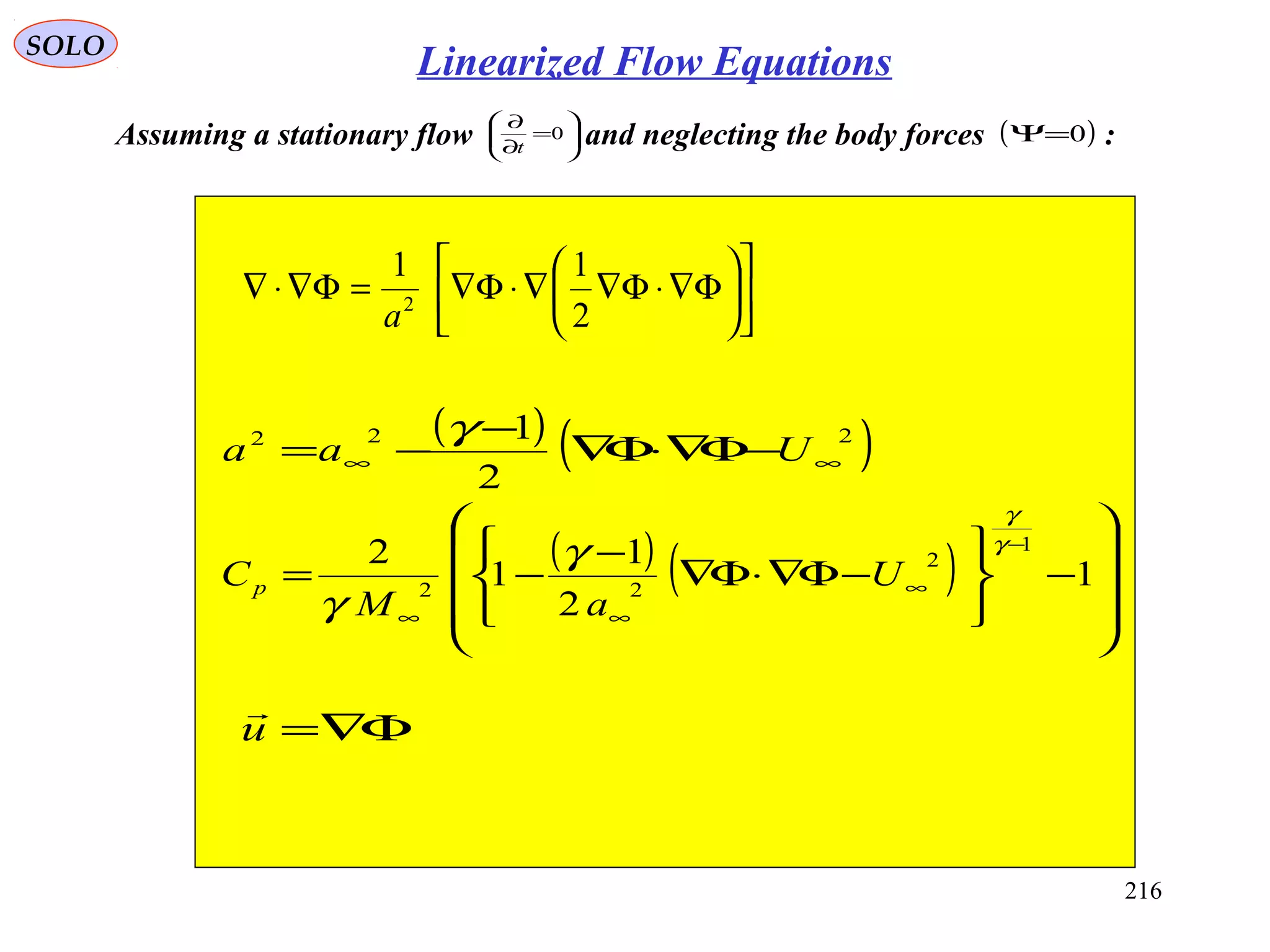 216
SOLO
Assuming a stationary flow and neglecting the body forces :





=
∂
∂
0
t
( )0=Ψ












Φ∇⋅Φ∇∇⋅Φ∇=Φ∇⋅∇
2
11
2
a
( ) ( )222
2
1
∞∞ −Φ∇⋅Φ∇
−
−= Uaa
γ
( ) ( )










−






−Φ∇⋅Φ∇
−
−=
−
∞
∞∞
1
2
1
1
2 1
2
22
γ
γ
γ
γ
U
aM
Cp
Φ∇=u

Linearized Flow Equations
 