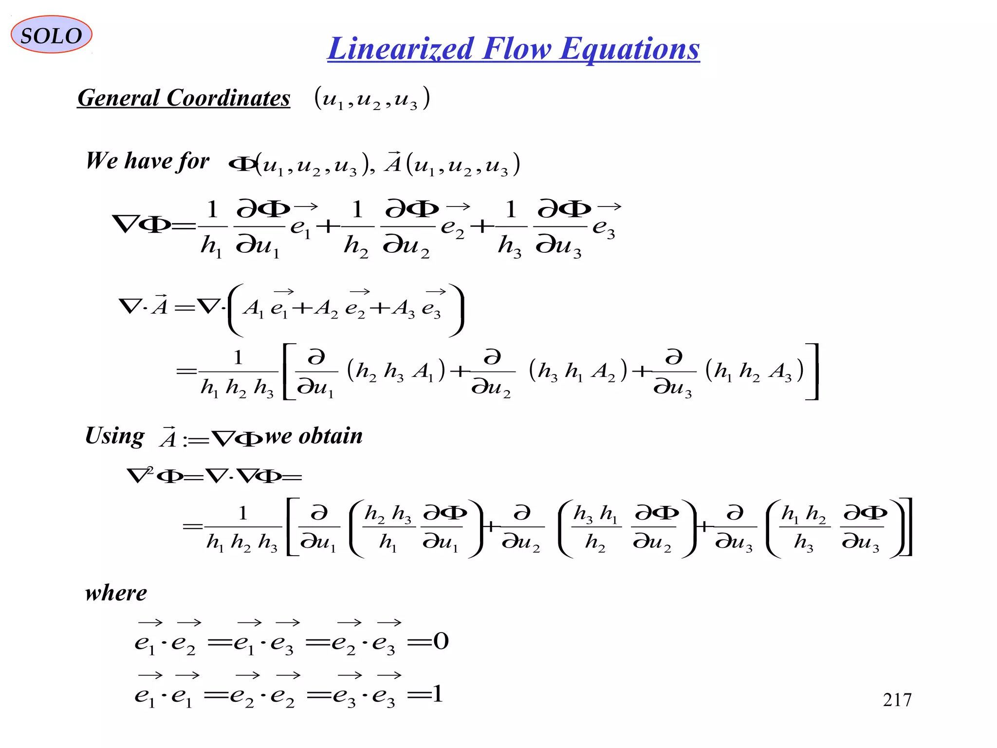 217
SOLO
1
0
332211
323121
=⋅=⋅=⋅
=⋅=⋅=⋅
→→→→→→
→→→→→→
eeeeee
eeeeee
General Coordinates ( )321 ,, uuu
→→→
∂
Φ∂
+
∂
Φ∂
+
∂
Φ∂
=Φ∇ 3
33
2
22
1
11
111
e
uh
e
uh
e
uh
( ) ( ) ( )





∂
∂
+
∂
∂
+
∂
∂
=






++⋅∇=⋅∇
→→→
321
3
213
2
132
1321
332211
1
Ahh
u
Ahh
u
Ahh
uhhh
eAeAeAA

Using we obtainΦ∇=:A













∂
Φ∂
∂
∂
+





∂
Φ∂
∂
∂
+





∂
Φ∂
∂
∂
=
=Φ∇⋅∇=Φ∇
33
21
322
13
211
32
1321
2
1
uh
hh
uuh
hh
uuh
hh
uhhh
where
We have for ( ) ( )321321 ,,,,, uuuAuuu

Φ
Linearized Flow Equations
 