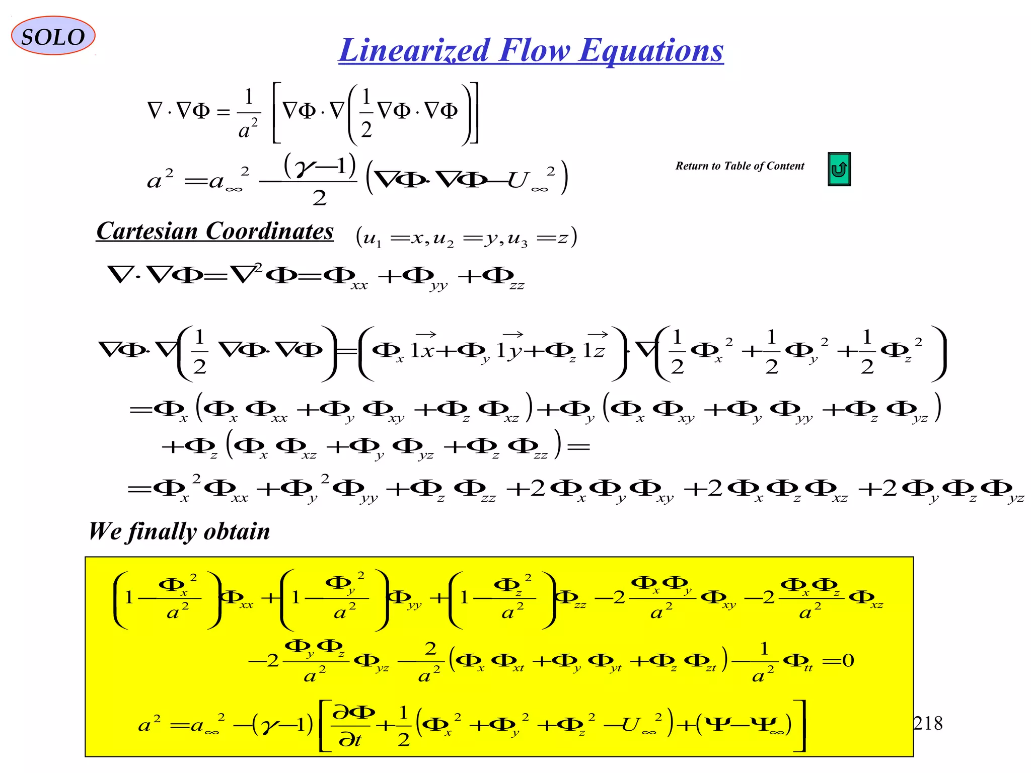 218
SOLO
zzyyxx Φ+Φ+Φ=Φ∇=Φ∇⋅∇ 2






Φ+Φ+Φ∇⋅





Φ+Φ+Φ=





Φ∇⋅Φ∇∇⋅Φ∇
→→→
222
2
1
2
1
2
1
111
2
1
zyxzyx zyx
( ) ( )
( )=ΦΦ+ΦΦ+ΦΦΦ+
ΦΦ+ΦΦ+ΦΦΦ+ΦΦ+ΦΦ+ΦΦΦ=
zzzyzyxzxz
yzzyyyxyxyxzzxyyxxxx
yzzyxzzxxyyxzzzyyyxxx ΦΦΦ+ΦΦΦ+ΦΦΦ+ΦΦ+ΦΦ+ΦΦ= 222
22












Φ∇⋅Φ∇∇⋅Φ∇=Φ∇⋅∇
2
11
2
a
( ) ( )222
2
1
∞∞ −Φ∇⋅Φ∇
−
−= Uaa
γ
( ) 0
12
2
22111
222
222
2
2
2
2
2
=Φ−ΦΦ+ΦΦ+ΦΦ−Φ
ΦΦ
−
Φ
ΦΦ
−Φ
ΦΦ
−Φ






 Φ
−+Φ







 Φ
−+Φ






 Φ
−
ttztzytyxtxyz
zy
xz
zx
xy
yx
zz
z
yy
y
xx
x
aaa
aaaaa
( ) ( ) ( )





Ψ−Ψ+−Φ+Φ+Φ+
∂
Φ∂
−−= ∞∞∞
222222
2
1
1 U
t
aa zyxγ
We finally obtain
Cartesian Coordinates ( )zuyuxu === 321 ,,
Linearized Flow Equations
Return to Table of Content
 