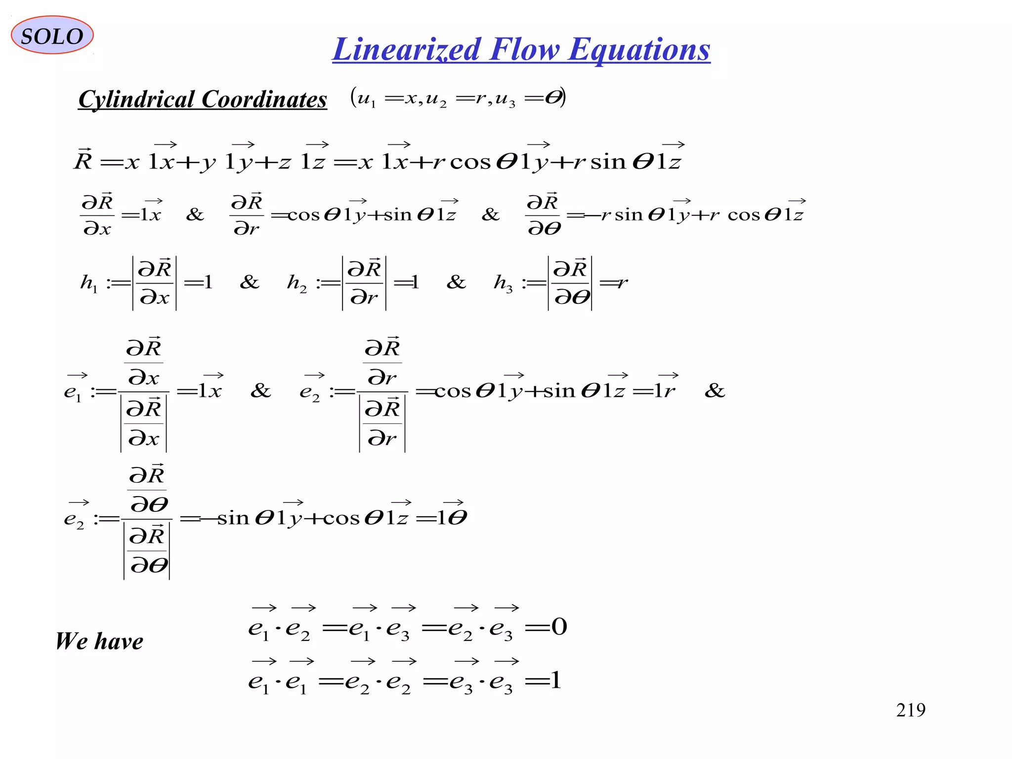 219
SOLO
Cylindrical Coordinates ( )θ=== 321 ,, uruxu
→→→→→→
++=++= zryrxxzzyyxxR 1sin1cos1111 θθ

→→→→→
+−=
∂
∂
+=
∂
∂
=
∂
∂
zryr
R
zy
r
R
x
x
R
1cos1sin&1sin1cos&1 θθ
θ
θθ

r
R
h
r
R
h
x
R
h =
∂
∂
==
∂
∂
==
∂
∂
=
θ

:&1:&1: 321
→→→→
→→→→→→
=+−=
∂
∂
∂
∂
=
=+=
∂
∂
∂
∂
==
∂
∂
∂
∂
=
θθθ
θ
θ
θθ
11cos1sin:
&11sin1cos:&1:
2
21
zy
R
R
e
rzy
r
R
r
R
ex
x
R
x
R
e






1
0
332211
323121
=⋅=⋅=⋅
=⋅=⋅=⋅
→→→→→→
→→→→→→
eeeeee
eeeeee
We have
Linearized Flow Equations
 