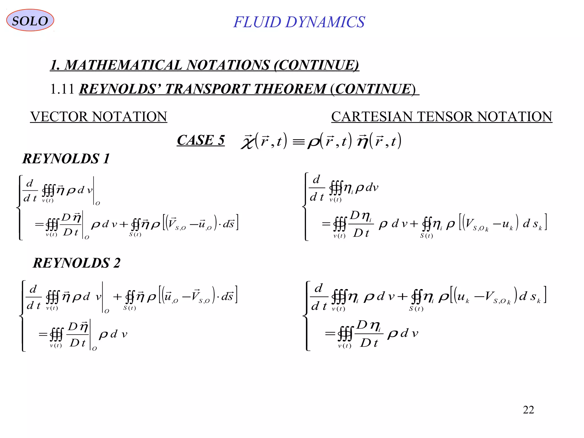 22
FLUID DYNAMICS
1. MATHEMATICAL NOTATIONS (CONTINUE)
1.11 REYNOLDS’ TRANSPORT THEOREM (CONTINUE)
VECTOR NOTATION CARTESIAN TENSOR NOTATION
REYNOLDS 1
( )[ ]






⋅−+= ∫∫∫∫∫
∫∫∫
)(
,,
)(
)(
tS
OOS
tv
O
O
tv
sduVvd
tD
D
vd
td
d



ρηρ
η
ρη
( )[ ]






−+= ∫∫∫∫∫
∫∫∫
)(
,
)(
)(
tS
kkkOSi
tv
i
tv
i
sduVvd
tD
D
dv
td
d
ρηρ
η
ρη
REYNOLDS 2
( )[ ]







=
⋅−+
∫∫∫
∫∫∫∫∫
)(
)(
,,
)(
tv
O
tS
OSO
O
tv
vd
tD
D
sdVuvd
td
d
ρ
η
ρηρη


( )[ ]







=
−+
∫∫∫
∫∫∫∫∫
)(
)(
,
)(
tv
i
tS
kkOSki
tv
i
vd
tD
D
sdVuvd
td
d
ρ
η
ρηρη
CASE 5 ( ) ( ) ( )
    
χ ρ ηr t r t r t, , ,≡
SOLO
 
