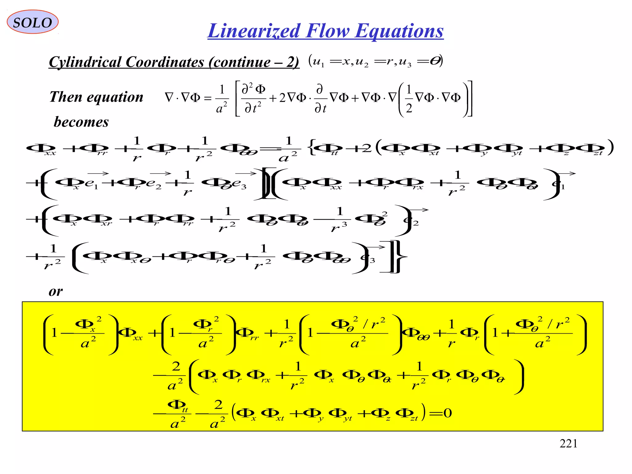 221
SOLO
Cylindrical Coordinates (continue – 2) ( )θ=== 321 ,, uruxu
Then equation 











Φ∇⋅Φ∇∇⋅Φ∇+Φ∇
∂
∂
⋅Φ∇+
∂
Φ∂
=Φ∇⋅∇
2
1
2
1
2
2
2
tta
becomes
( ){












ΦΦ+ΦΦ+ΦΦ+






Φ−ΦΦ+ΦΦ+ΦΦ+









ΦΦ+ΦΦ+ΦΦ





Φ+Φ+Φ+
ΦΦ+ΦΦ+ΦΦ+Φ=Φ+Φ+Φ+Φ
→
→
→→→→
322
2
2
32
12321
22
11
11
11
2
111
e
rr
e
rr
e
r
e
r
ee
arr
rrxx
rrrrxrx
xrxrxxxrx
ztzytyxtxttrrrxx
θθθθθ
θθθ
θθθ
θθ
or
( ) 0
2
112
/
1
1/
1
1
11
22
222
2
22
2
22
22
2
2
2
=ΦΦ+ΦΦ+ΦΦ−
Φ
−






ΦΦΦ+ΦΦΦ+ΦΦΦ−







 Φ
+Φ+Φ






 Φ
−+Φ






 Φ
−+Φ






 Φ
−
ztzytyxtx
tt
rrxxrxrx
rrr
r
xx
x
aa
rra
a
r
ra
r
raa
θθθθ
θ
θθ
θ
Linearized Flow Equations
 
