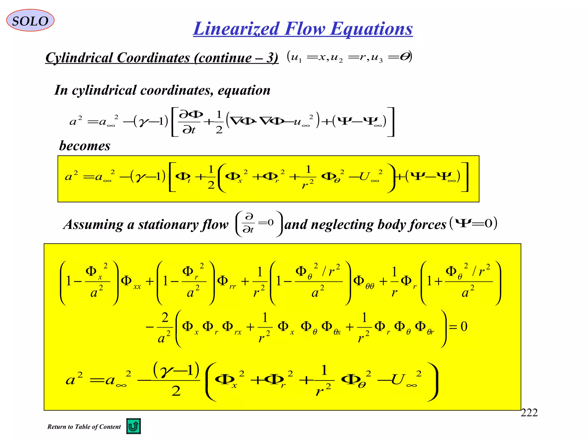 222
SOLO
Cylindrical Coordinates (continue – 3) ( )θ=== 321 ,, uruxu
becomes
( ) ( ) ( )





Ψ−Ψ+−Φ∇⋅Φ∇+
∂
Φ∂
−−= ∞∞∞
222
2
1
1 u
t
aa γ
In cylindrical coordinates, equation
( ) ( )





Ψ−Ψ+





−Φ+Φ+Φ+Φ−−= ∞∞∞
22
2
2222 1
2
1
1 U
r
aa rxt θγ
Assuming a stationary flow and neglecting body forces





=
∂
∂
0
t
( )0=Ψ
0
112
/
1
1/
1
1
11
222
2
22
2
22
22
2
2
2
=





ΦΦΦ+ΦΦΦ+ΦΦΦ−







 Φ
+Φ+Φ






 Φ
−+Φ






 Φ
−+Φ






 Φ
−
rrxxrxrx
rrr
r
xx
x
rra
a
r
ra
r
raa
θθθθ
θ
θθ
θ
( )






−Φ+Φ+Φ
−
−= ∞∞
22
2
2222 1
2
1
U
r
aa rx θ
γ
Linearized Flow Equations
Return to Table of Content
 