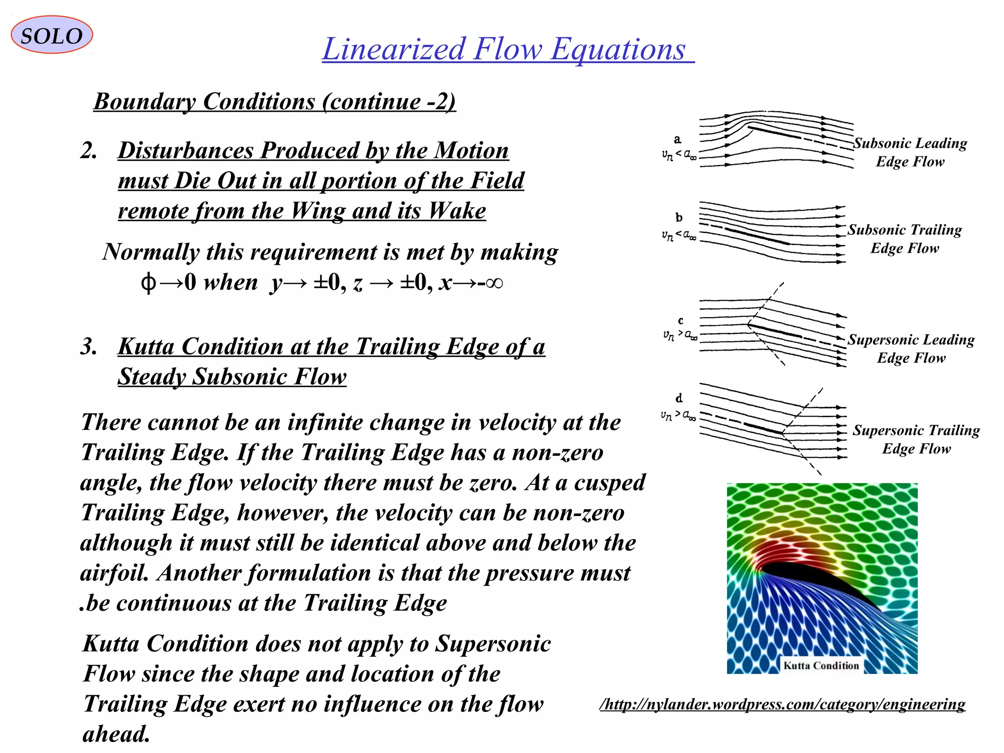 225
Linearized Flow EquationsSOLO
Boundary Conditions (continue -2)
2. Disturbances Produced by the Motion
must Die Out in all portion of the Field
remote from the Wing and its Wake
Normally this requirement is met by making
ϕ→0 when y→ ±0, z → ±0, x→-∞
Subsonic Leading
Edge Flow
Subsonic Trailing
Edge Flow
Supersonic Leading
Edge Flow
Supersonic Trailing
Edge Flow
3. Kutta Condition at the Trailing Edge of a
Steady Subsonic Flow
There cannot be an infinite change in velocity at the
Trailing Edge. If the Trailing Edge has a non-zero
angle, the flow velocity there must be zero. At a cusped
Trailing Edge, however, the velocity can be non-zero
although it must still be identical above and below the
airfoil. Another formulation is that the pressure must
be continuous at the Trailing Edge.
http://nylander.wordpress.com/category/engineering/
Kutta Condition does not apply to Supersonic
Flow since the shape and location of the
Trailing Edge exert no influence on the flow
ahead.
 