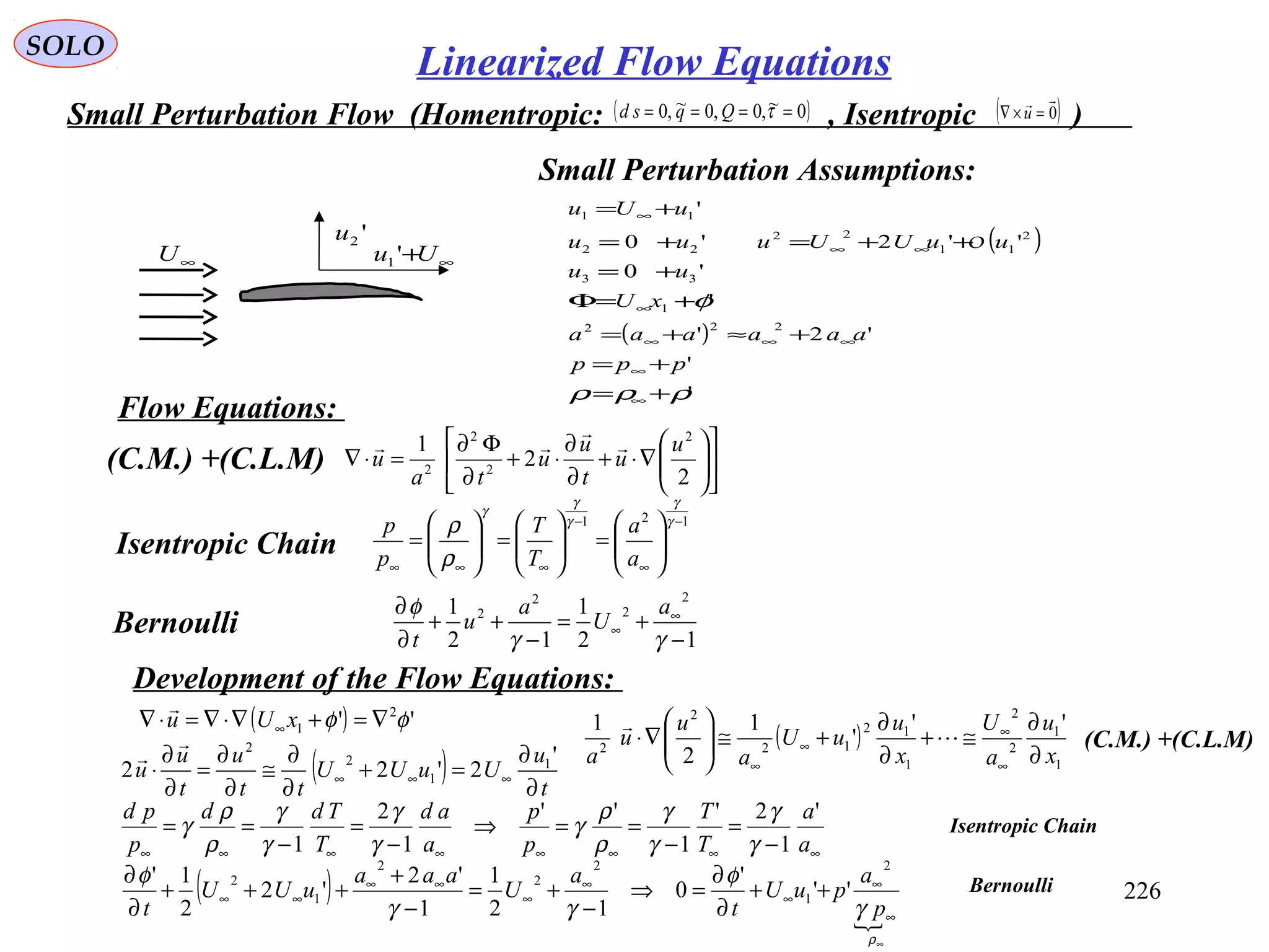 226
SOLO
Small Perturbation Flow (Homentropic: , Isentropic )( )0~,0,0~,0 ==== τQqsd ( )0

=×∇ u
'2u
∞+Uu '1∞U
( )
( )
'
'
'2'
'
'0
''2'0
'
222
1
33
2
11
22
22
11
ρρρ
φ
+=
+=
+≈+=
+=Φ
+=
++=+=
+=
∞
∞
∞∞∞
∞
∞∞
∞
ppp
aaaaaa
xU
uu
uuUUuuu
uUu
O
Small Perturbation Assumptions:












∇⋅+
∂
∂
⋅+
∂
Φ∂
=⋅∇
2
2
1 2
2
2
2
u
u
t
u
u
ta
u



(C.M.) +(C.L.M)
(C.M.) +(C.L.M)
12
1
12
1
2
2
2
2
−
+=
−
++
∂
∂ ∞
∞
γγ
φ a
U
a
u
t
Bernoulli
121 −
∞
−
∞∞∞






=





=





=
γ
γ
γ
γ
γ
ρ
ρ
a
a
T
T
p
p
Isentropic Chain
Development of the Flow Equations:
Flow Equations:
( ) '' 2
1 φφ ∇=+∇⋅∇=⋅∇ ∞ xUu

( )
1
1
2
2
1
12
12
2
2
''
'
1
2
1
x
u
a
U
x
u
uU
a
u
u
a ∂
∂
≅+
∂
∂
+≅





∇⋅
∞
∞
∞
∞


( ) t
u
UuUU
tt
u
t
u
u
∂
∂
=+
∂
∂
≅
∂
∂
=
∂
∂
⋅ ∞∞∞
'
2'22 1
1
2
2

( )

∞
∞
∞
∞
∞
∞
∞∞
∞∞ ++
∂
∂
=⇒
−
+=
−
+
+++
∂
∂
ρ
γ
φ
γγ
φ
p
a
puU
t
a
U
aaa
uUU
t
2
1
2
2
2
1
2
''
'
0
12
1
1
'2
'2
2
1'
∞∞∞∞∞∞∞∞ −
=
−
==⇒
−
=
−
==
a
a
T
T
p
p
a
ad
T
Tdd
p
pd '
1
2'
1
''
1
2
1 γ
γ
γ
γ
ρ
ρ
γ
γ
γ
γ
γ
ρ
ρ
γ Isentropic Chain
Bernoulli
Linearized Flow Equations
 
