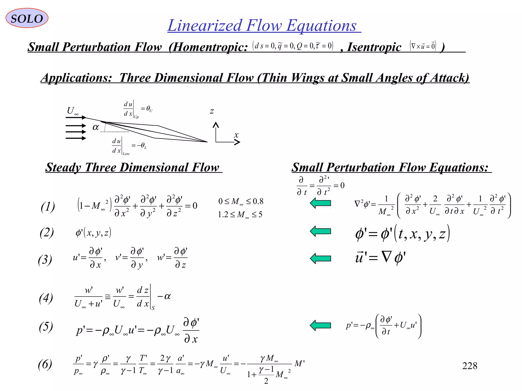 228
SOLO
Linearized Flow Equations
Small Perturbation Flow (Homentropic: , Isentropic )( )0~,0,0~,0 ==== τQqsd ( )0

=×∇ u
Applications: Three Dimensional Flow (Thin Wings at Small Angles of Attack)
α
U
Up
xd
ud
θ=
L
Low
xd
ud
θ−=
∞U
x
z
( ) 0
'''
1 2
2
2
2
2
2
2
=
∂
∂
+
∂
∂
+
∂
∂
− ∞
zyx
M
φφφ
(1)
( )zyx ,,'φ(2)
z
w
y
v
x
u
∂
∂
=
∂
∂
=
∂
∂
=
'
',
'
',
'
'
φφφ
(3)
α−=≅
+ ∞∞ S
xd
zd
U
w
uU
w '
'
'
(4)
x
UuUp
∂
∂
−=−= ∞∞∞∞
'
''
φ
ρρ(5)
'
2
1
1
''
1
2'
1
''
2
M
M
M
U
u
M
a
a
T
T
p
p
∞
∞
∞
∞
∞∞∞∞
−
+
−=−=
−
=
−
==
γ
γ
γ
γ
γ
γ
γ
ρ
ρ
γ(6)








∂
∂
+
∂∂
∂
+
∂
∂
=∇
∞∞∞
2
2
2
2
2
2
2
2 '1'2'1
'
tUxtUxM
φφφ
φ
( )
''
,,,''
φ
φφ
∇=
=
u
zyxt







+
∂
∂
−= ∞∞ '
'
' uU
t
p
φ
ρ
Steady Three Dimensional Flow Small Perturbation Flow Equations:
0
'
2
2
=
∂
∂
=
∂
∂
tt
52.1
8.00
≤≤
≤≤
∞
∞
M
M
 