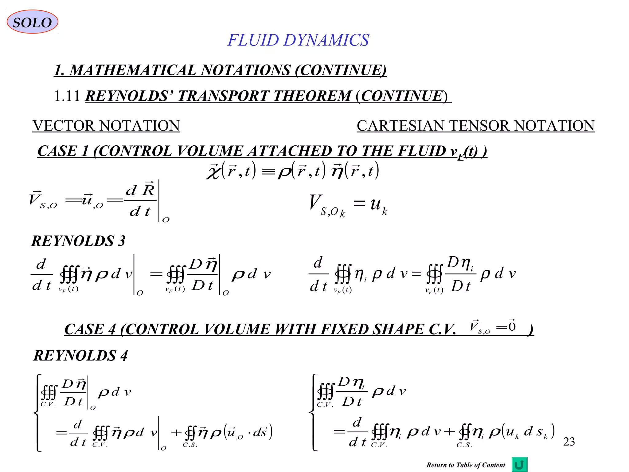 23
FLUID DYNAMICS
1. MATHEMATICAL NOTATIONS (CONTINUE)
1.11 REYNOLDS’ TRANSPORT THEOREM (CONTINUE)
VECTOR NOTATION CARTESIAN TENSOR NOTATION
REYNOLDS 3
CASE 1 (CONTROL VOLUME ATTACHED TO THE FLUID vF(t) )
kkOS
uV =,
∫∫∫∫∫∫ =
)()( tv
OO
tv FF
vd
tD
D
vd
td
d
ρ
η
ρη


∫∫∫∫∫∫ =
)()( tv
i
tv
i
FF
vd
tD
D
vd
td
d
ρ
η
ρη
SOLO
O
OOS
td
Rd
uV


== ,,
( ) ( ) ( )    
χ ρ ηr t r t r t, , ,≡
CASE 4 (CONTROL VOLUME WITH FIXED SHAPE C.V. )0,

=OS
V
REYNOLDS 4
( )






⋅+= ∫∫∫∫∫
∫∫∫
..
,
..
..
SC
O
O
VC
VC
O
sduvd
td
d
vd
tD
D


ρηρη
ρ
η
( )






+= ∫∫∫∫∫
∫∫∫
....
..
SC
kki
VC
i
VC
i
sduvd
td
d
vd
tD
D
ρηρη
ρ
η
Return to Table of Content
 