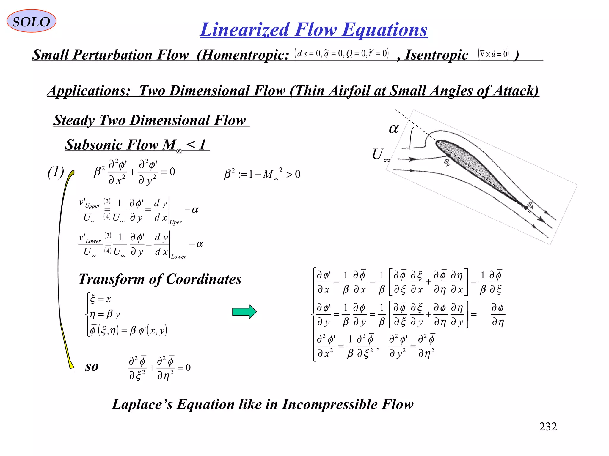 232
SOLO
Small Perturbation Flow (Homentropic: , Isentropic )( )0~,0,0~,0 ==== τQqsd ( )0

=×∇ u
Applications: Two Dimensional Flow (Thin Airfoil at Small Angles of Attack)
0
''
2
2
2
2
2
=
∂
∂
+
∂
∂
yx
φφ
β(1)
Steady Two Dimensional Flow
Subsonic Flow M∞ < 1
01:
22
>−= ∞Mβ
( )
( )
( )
( )
α
φ
α
φ
−=
∂
∂
=
−=
∂
∂
=
∞∞
∞∞
Lower
Lower
Uper
Upper
xd
yd
yUU
v
xd
yd
yUU
v
'1'
'1'
3
4
3
4
∞U
α
Transform of Coordinates
( ) ( )




=
=
=
yx
y
x
,', φβηξφ
βη
ξ











∂
∂
=
∂
∂
∂
∂
=
∂
∂
∂
∂
=





∂
∂
∂
∂
+
∂
∂
∂
∂
=
∂
∂
=
∂
∂
∂
∂
=





∂
∂
∂
∂
+
∂
∂
∂
∂
=
∂
∂
=
∂
∂
2
2
2
2
2
2
2
2
'
,
1'
11'
111'
η
φφ
ξ
φ
β
φ
η
φη
η
φξ
ξ
φ
β
φ
β
φ
ξ
φ
β
η
η
φξ
ξ
φ
β
φ
β
φ
yx
yyyy
xxxx
so 02
2
2
2
=
∂
∂
+
∂
∂
η
φ
ξ
φ
Laplace’s Equation like in Incompressible Flow
Linearized Flow Equations
 
