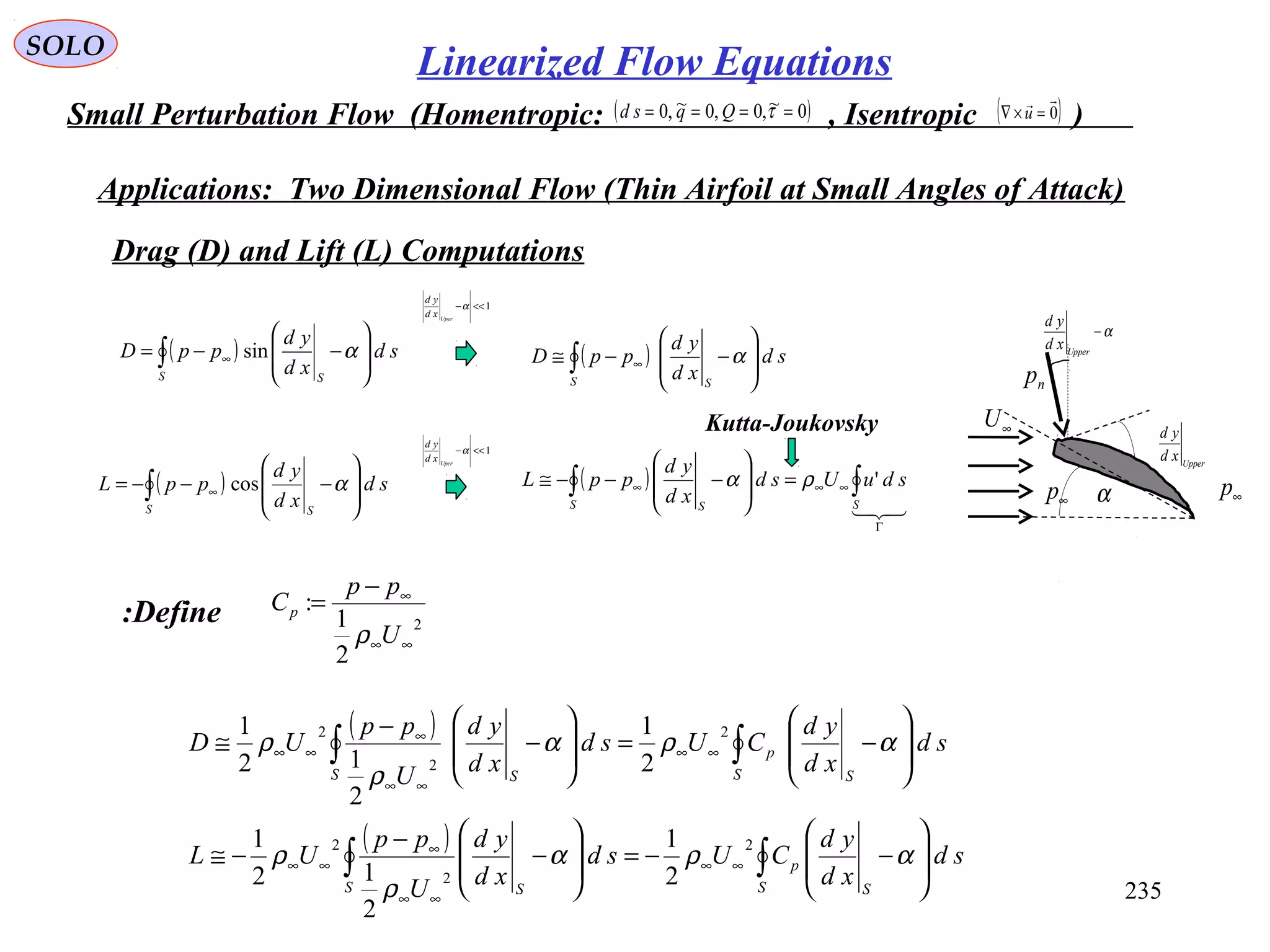 235
SOLO
Small Perturbation Flow (Homentropic: , Isentropic )( )0~,0,0~,0 ==== τQqsd ( )0

=×∇ u
Applications: Two Dimensional Flow (Thin Airfoil at Small Angles of Attack)
Drag (D) and Lift (L) Computations
( )∫ 







−−= ∞
S S
sd
xd
yd
ppD αsin
np
α−
Upper
xd
yd
∞U
Upper
xd
yd
∞p∞p α( )∫ 







−−−= ∞
S S
sd
xd
yd
ppL αcos
( )∫ 







−−≅ ∞
S S
sd
xd
yd
ppD α
( )

Γ
∞∞∞ ∫∫ =








−−−≅
SS S
sduUsd
xd
yd
ppL 'ρα
1<<−α
Uper
xd
yd
1<<−α
Uper
xd
yd
Kutta-Joukovsky
Define: 2
2
1
:
∞∞
∞−
=
U
pp
Cp
ρ
( )
( )
∫∫
∫∫








−−=








−
−
−≅








−=








−
−
≅
∞∞
∞∞
∞
∞∞
∞∞
∞∞
∞
∞∞
S S
p
S S
S S
p
S S
sd
xd
yd
CUsd
xd
yd
U
pp
UL
sd
xd
yd
CUsd
xd
yd
U
pp
UD
αρα
ρ
ρ
αρα
ρ
ρ
2
2
2
2
2
2
2
1
2
12
1
2
1
2
12
1
Linearized Flow Equations
 