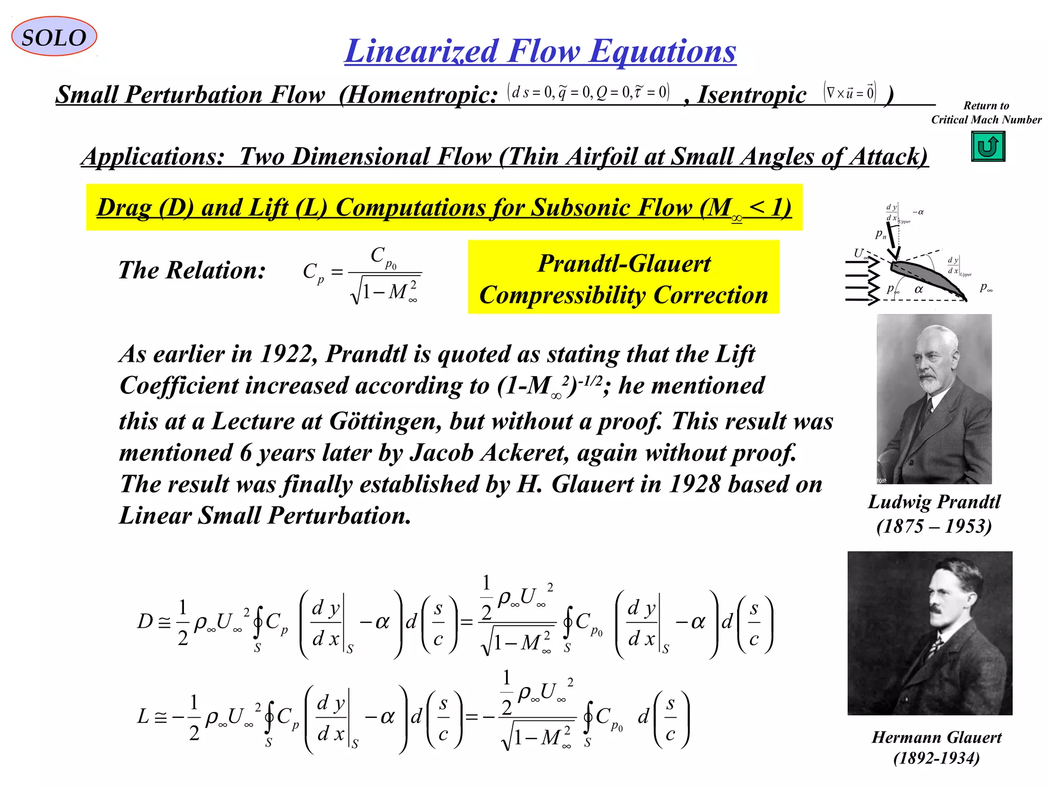 237
SOLO
Small Perturbation Flow (Homentropic: , Isentropic )( )0~,0,0~,0 ==== τQqsd ( )0

=×∇ u
Applications: Two Dimensional Flow (Thin Airfoil at Small Angles of Attack)
Drag (D) and Lift (L) Computations for Subsonic Flow (M∞ < 1)
np
α−
Upper
xd
yd
∞U
Upper
xd
yd
∞p∞p α
The Relation:
∫∫
∫∫






−
−=













−−≅














−
−
=













−≅
∞
∞∞
∞∞
∞
∞∞
∞∞
S
p
S S
p
S S
p
S S
p
c
s
dC
M
U
c
s
d
xd
yd
CUL
c
s
d
xd
yd
C
M
U
c
s
d
xd
yd
CUD
0
0
2
2
2
2
2
2
1
2
1
2
1
1
2
1
2
1
ρ
αρ
α
ρ
αρ
2
1
0
∞−
=
M
C
C
p
p
Prandtl-Glauert
Compressibility Correction
As earlier in 1922, Prandtl is quoted as stating that the Lift
Coefficient increased according to (1-M∞
2
)-1/2
; he mentioned
this at a Lecture at Göttingen, but without a proof. This result was
mentioned 6 years later by Jacob Ackeret, again without proof.
The result was finally established by H. Glauert in 1928 based on
Linear Small Perturbation.
Ludwig Prandtl
(1875 – 1953)
Hermann Glauert
(1892-1934)
Linearized Flow Equations
Return to
Critical Mach Number
 