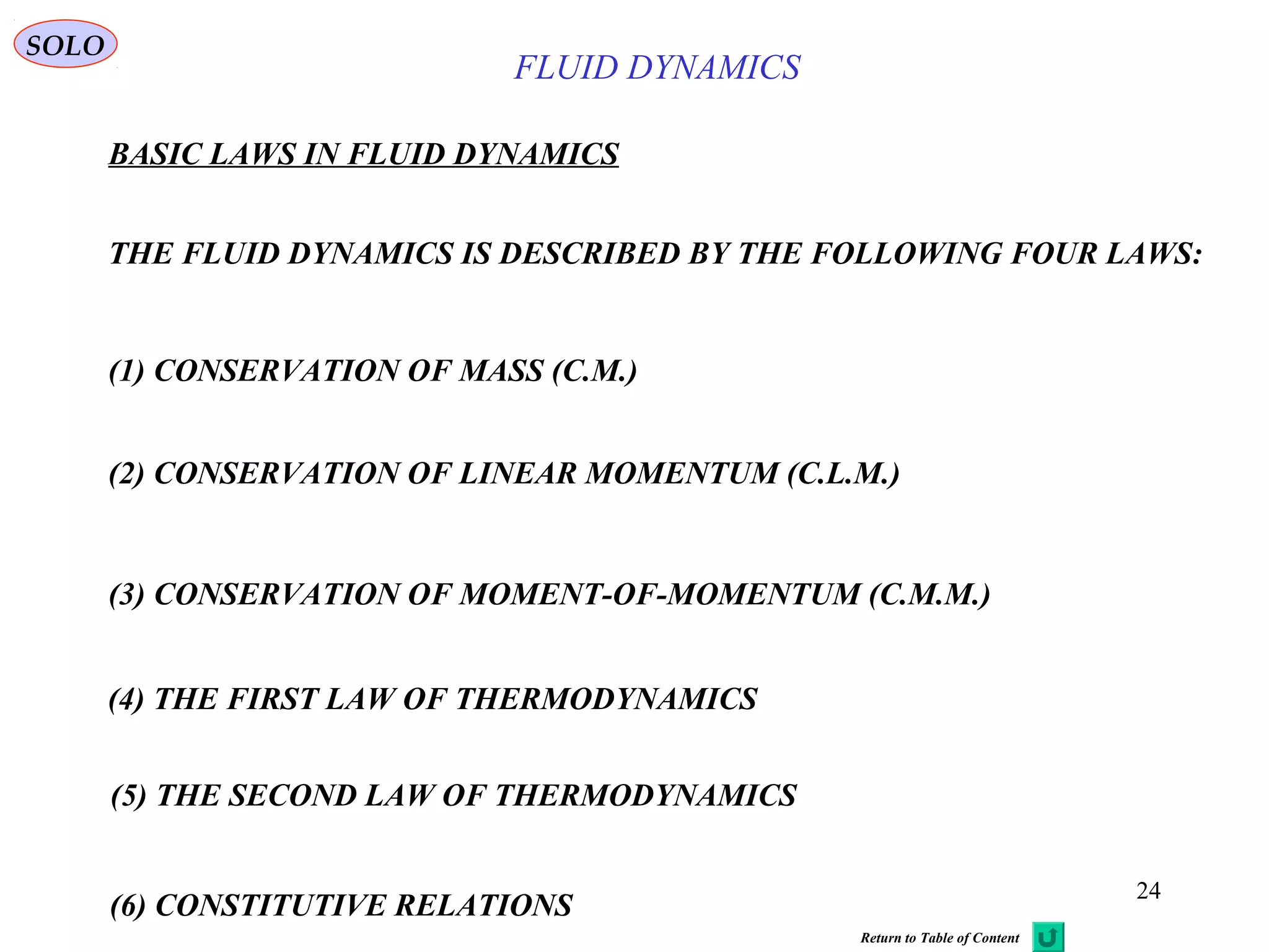 24
BASIC LAWS IN FLUID DYNAMICS
THE FLUID DYNAMICS IS DESCRIBED BY THE FOLLOWING FOUR LAWS:
(1) CONSERVATION OF MASS (C.M.)
(2) CONSERVATION OF LINEAR MOMENTUM (C.L.M.)
(4) THE FIRST LAW OF THERMODYNAMICS
(5) THE SECOND LAW OF THERMODYNAMICS
SOLO
(3) CONSERVATION OF MOMENT-OF-MOMENTUM (C.M.M.)
FLUID DYNAMICS
Return to Table of Content
(6) CONSTITUTIVE RELATIONS
 