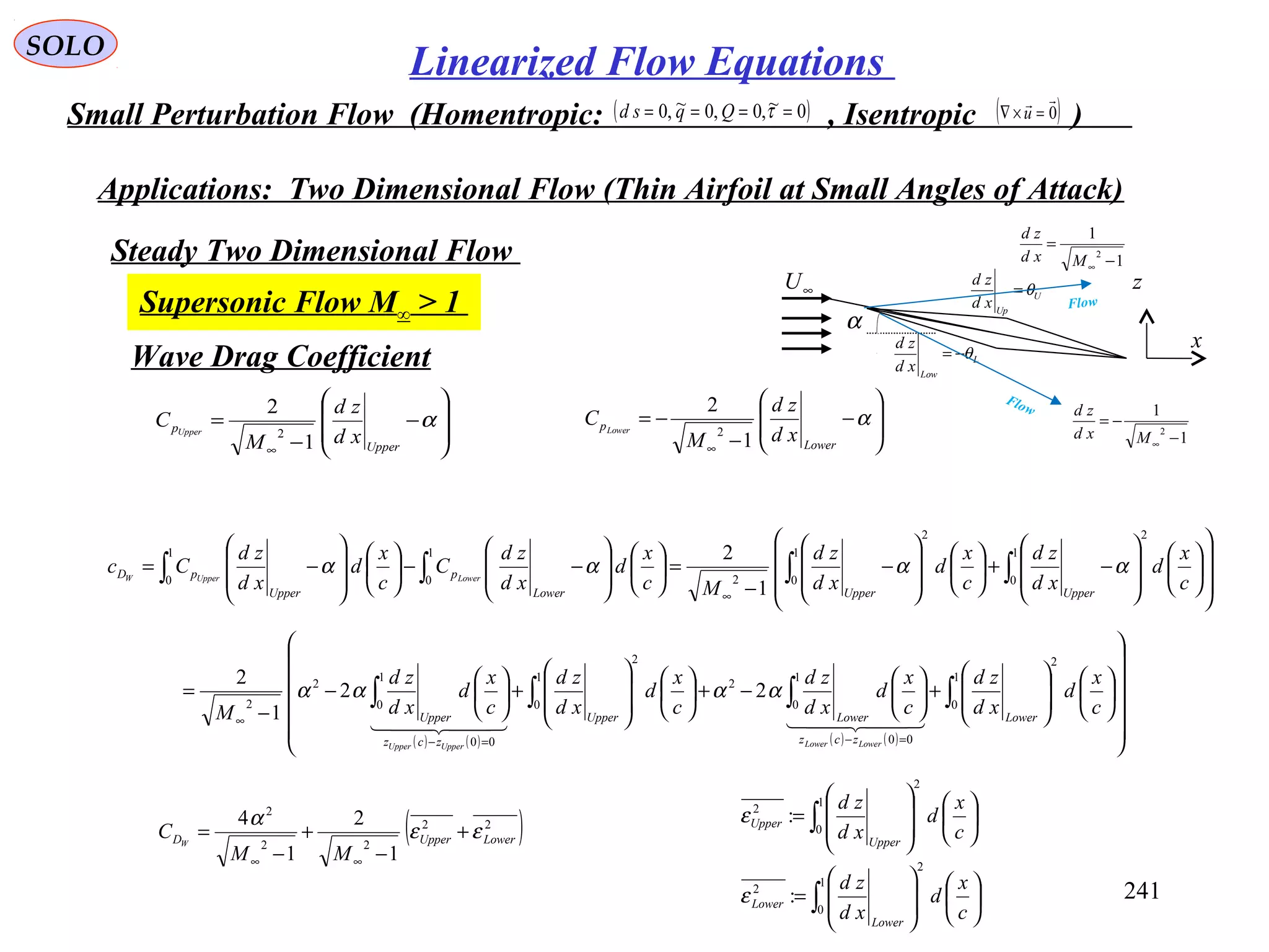 241
SOLO
Linearized Flow Equations
Small Perturbation Flow (Homentropic: , Isentropic )( )0~,0,0~,0 ==== τQqsd ( )0

=×∇ u
Applications: Two Dimensional Flow (Thin Airfoil at Small Angles of Attack)
Steady Two Dimensional Flow
Supersonic Flow M∞ > 1
α
U
Up
xd
zd
θ=
L
Low
xd
zd
θ−=
∞U
x
z
1
1
2
−
=
∞Mxd
zd
1
1
2
−
−=
∞Mxd
zd
Flow
Flow
Wave Drag Coefficient
























−+













−
−
=













−−













−= ∫∫∫∫
∞
1
0
2
1
0
2
2
1
0
1
0
1
2
c
x
d
xd
zd
c
x
d
xd
zd
Mc
x
d
xd
zd
C
c
x
d
xd
zd
Cc
UpperUpperLower
p
Upper
pD LowerUpperW
αααα








−
−
=
∞
α
Upper
p
xd
zd
M
C Upper
1
2
2 







−
−
−=
∞
α
Lower
p
xd
zd
M
C Lower
1
2
2
( ) ( ) ( ) ( ) 



























+





−+













+





−
−
= ∫∫∫∫
=−=−
∞
1
0
2
00
1
0
2
1
0
2
00
1
0
2
2
22
1
2
c
x
d
xd
zd
c
x
d
xd
zd
c
x
d
xd
zd
c
x
d
xd
zd
M Lower
zcz
LowerUpper
zcz
Upper
LowerLowerUpperUpper
    
αααα
( )22
22
2
1
2
1
4
LowerUpperD
MM
C W
εε
α
+
−
+
−
=
∞∞
∫
∫














=














=
1
0
2
2
1
0
2
2
:
:
c
x
d
xd
zd
c
x
d
xd
zd
Lower
Lower
Upper
Upper
ε
ε
 