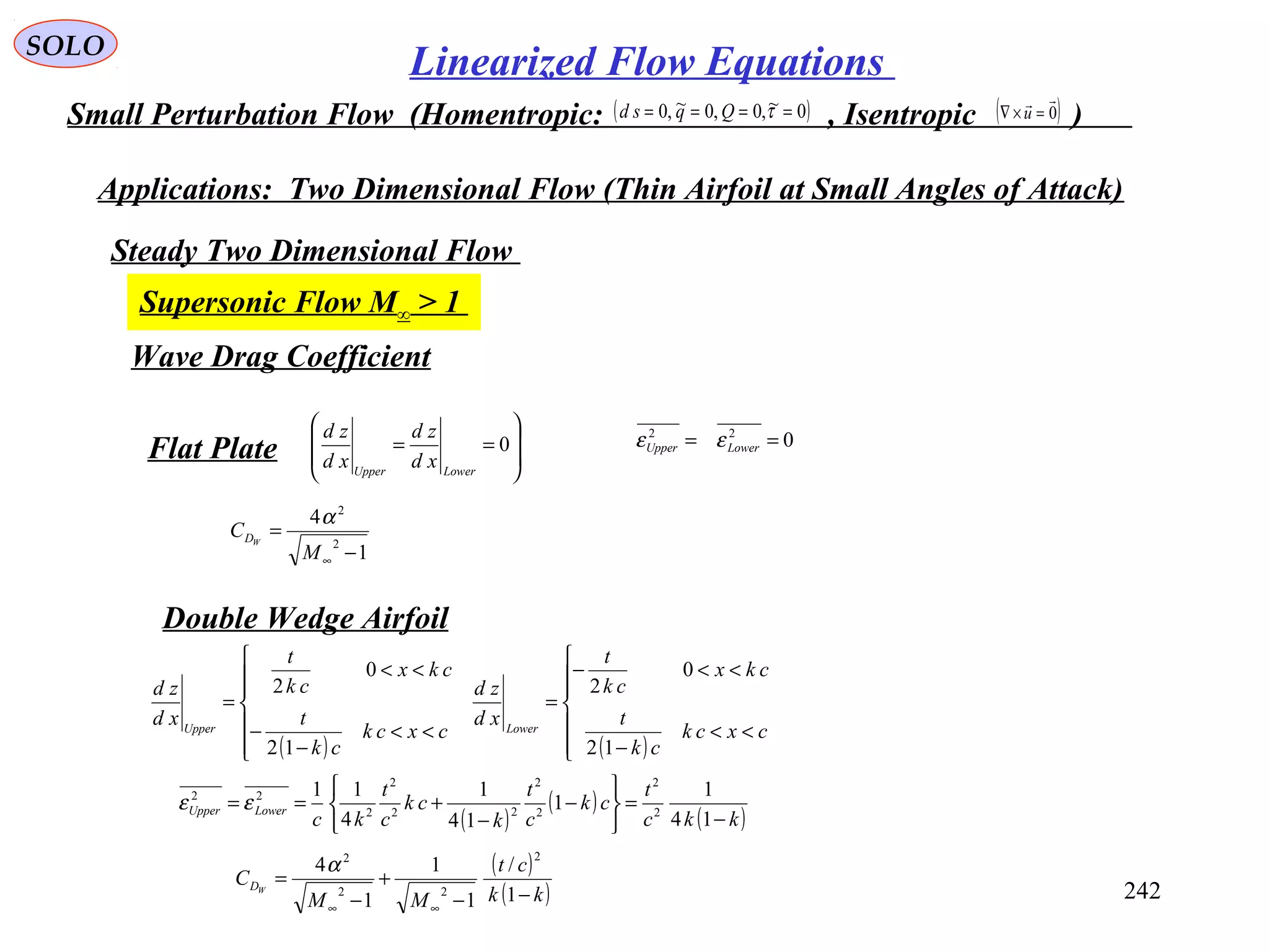 242
SOLO
Linearized Flow Equations
Small Perturbation Flow (Homentropic: , Isentropic )( )0~,0,0~,0 ==== τQqsd ( )0

=×∇ u
Applications: Two Dimensional Flow (Thin Airfoil at Small Angles of Attack)
Steady Two Dimensional Flow
Supersonic Flow M∞ > 1
Wave Drag Coefficient
Flat Plate 







== 0
LowerUpper
xd
zd
xd
zd
Double Wedge Airfoil
1
4
2
2
−
=
∞M
C WD
α
022
== LowerUpper εε
( )
( )
( )kkc
t
ck
c
t
k
ck
c
t
kc
LowerUpper
−
=






−
−
+==
14
1
1
14
1
4
11
2
2
2
2
22
2
2
22
εε
( ) ( )






<<
−
<<−
=







<<
−
−
<<
=
cxck
ck
t
ckx
ck
t
xd
zd
cxck
ck
t
ckx
ck
t
xd
zd
LowerUpper
12
0
2
12
0
2
( )
( )kk
ct
MM
C WD
−−
+
−
=
∞∞
1
/
1
1
1
4
2
22
2
α
 