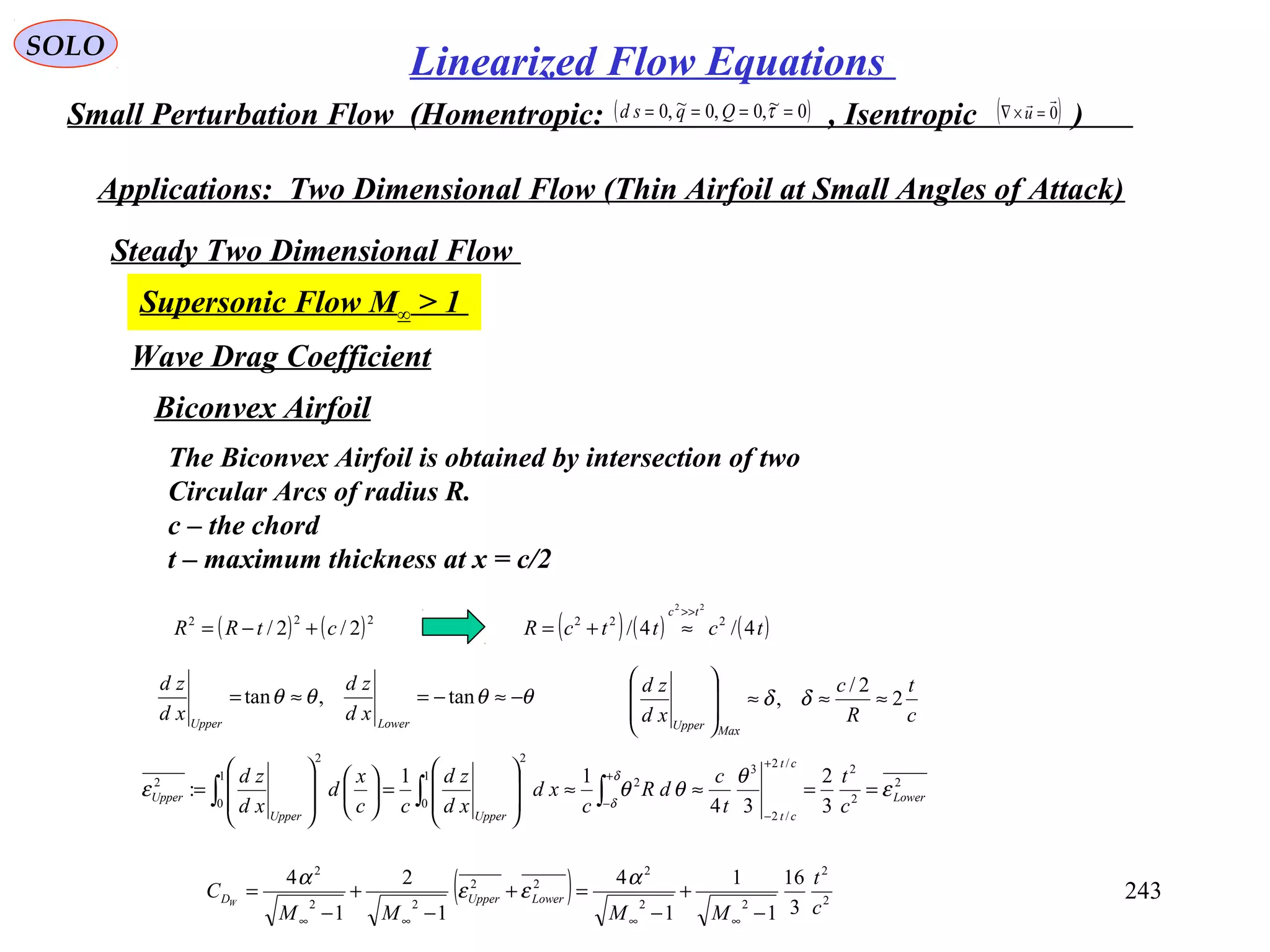 243
SOLO
Linearized Flow Equations
Small Perturbation Flow (Homentropic: , Isentropic )( )0~,0,0~,0 ==== τQqsd ( )0

=×∇ u
Applications: Two Dimensional Flow (Thin Airfoil at Small Angles of Attack)
Steady Two Dimensional Flow
Supersonic Flow M∞ > 1
Wave Drag Coefficient
Biconvex Airfoil
( ) ( )222
2/2/ ctRR +−=
The Biconvex Airfoil is obtained by intersection of two
Circular Arcs of radius R.
c – the chord
t – maximum thickness at x = c/2
( ) ( ) ( )tcttcR
tc
4/4/ 222
22
>>
≈+=
θθθθ −≈−=≈= tan,tan
LowerUpper
xd
zd
xd
zd
2
2
2/2
/2
3
2
1
0
2
1
0
2
2
3
2
34
11
: Lower
ct
ctUpperUpper
Upper
c
t
t
c
dR
c
xd
xd
zd
cc
x
d
xd
zd
ε
θ
θθε
δ
δ
==≈≈








=













=
+
−
+
−∫∫∫
c
t
R
c
xd
zd
MaxUpper
2
2/
, ≈≈≈








δδ
( ) 2
2
22
2
22
22
2
3
16
1
1
1
4
1
2
1
4
c
t
MMMM
C LowerUpperDW
−
+
−
=+
−
+
−
=
∞∞∞∞
α
εε
α
 