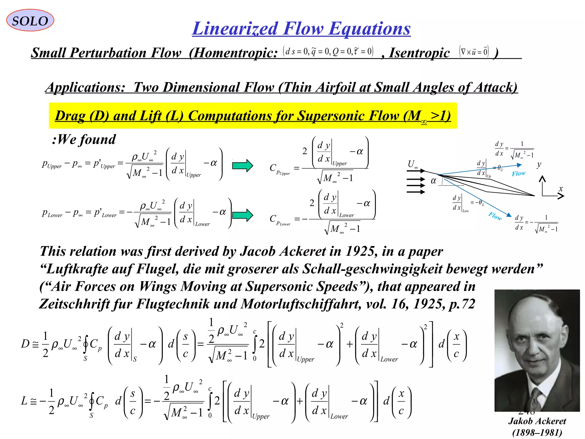 248
SOLO
Small Perturbation Flow (Homentropic: , Isentropic )( )0~,0,0~,0 ==== τQqsd ( )0

=×∇ u
Applications: Two Dimensional Flow (Thin Airfoil at Small Angles of Attack)
Drag (D) and Lift (L) Computations for Supersonic Flow (M∞ >1)






















−+








−
−
−=





−≅






















−+








−
−
=













−≅
∫∫
∫∫
∞
∞∞
∞∞
∞
∞∞
∞∞
c
x
d
xd
yd
xd
yd
M
U
c
s
dCUL
c
x
d
xd
yd
xd
yd
M
U
c
s
d
xd
yd
CUD
c
LowerUpperS
p
c
LowerUpperS S
p
0
2
2
2
0
22
2
2
2
2
1
2
1
2
1
2
1
2
1
2
1
αα
ρ
ρ
αα
ρ
αρ
α
U
Up
xd
yd
θ=
L
Low
xd
yd
θ−=
∞U
x
y
1
1
2
−
=
∞Mxd
yd
1
1
2
−
−=
∞Mxd
yd
Flow
Flow








−
−
==−
∞
∞∞
∞ α
ρ
Upper
UpperUpper
xd
yd
M
U
ppp
1
'
2
2








−
−
−==−
∞
∞∞
∞ α
ρ
Lower
LowerLower
xd
yd
M
U
ppp
1
'
2
2
1
2
1
2
2
2
−








−
−=
−








−
=
∞
∞
M
xd
yd
C
M
xd
yd
C
Lower
p
Upper
p
Lower
Upper
α
α
We found:
This relation was first derived by Jacob Ackeret in 1925, in a paper
“Luftkrafte auf Flugel, die mit groserer als Schall-geschwingigkeit bewegt werden”
(“Air Forces on Wings Moving at Supersonic Speeds”), that appeared in
Zeitschhrift fur Flugtechnik und Motorluftschiffahrt, vol. 16, 1925, p.72
Jakob Ackeret
(1898–1981)
Linearized Flow Equations
 