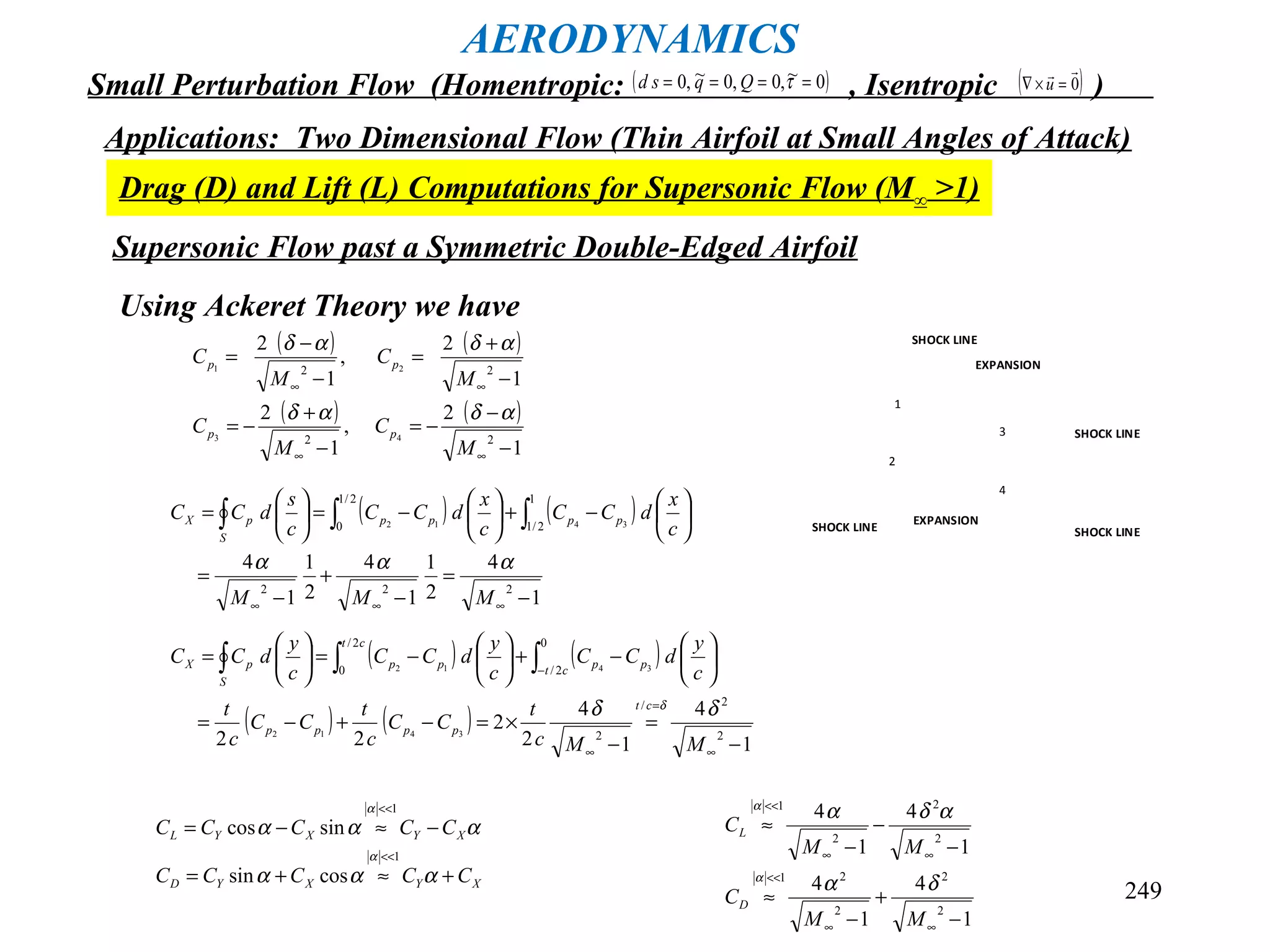 249
AERODYNAMICS
Small Perturbation Flow (Homentropic: , Isentropic )( )0~,0,0~,0 ==== τQqsd ( )0

=×∇ u
Applications: Two Dimensional Flow (Thin Airfoil at Small Angles of Attack)
Drag (D) and Lift (L) Computations for Supersonic Flow (M∞ >1)
Supersonic Flow past a Symmetric Double-Edged Airfoil
1
2
3
4
SHOCK LINE
SHOCK LINE
SHOCK LINE
SHOCK LINE
EXPANSION
EXPANSION
Using Ackeret Theory we have
( ) ( )
( ) ( )
1
2
,
1
2
1
2
,
1
2
22
22
43
21
−
−
−=
−
+
−=
−
+
=
−
−
=
∞∞
∞∞
M
C
M
C
M
C
M
C
pp
pp
αδαδ
αδαδ
( ) ( )
1
4
2
1
1
4
2
1
1
4
222
1
2/1
2/1
0 3412
−
=
−
+
−
=






−+





−=





=
∞∞∞
∫∫∫
MMM
c
x
dCC
c
x
dCC
c
s
dCC pppp
S
pX
ααα
( ) ( )
( ) ( )
1
4
1
4
2
2
22 2
2/
2
0
2/
2/
0
3412
3412
−
=
−
×=−+−=






−+





−=





=
∞
=
∞
−∫∫∫
MMc
t
CC
c
t
CC
c
t
c
y
dCC
c
y
dCC
c
y
dCC
ct
pppp
ct
pp
ct
pp
S
pX
δδ δ
XYXYD
XYXYL
CCCCC
CCCCC
+≈+=
−≈−=
<<
<<
ααα
ααα
α
α
1
1
cossin
sincos
1
4
1
4
1
4
1
4
2
2
2
21
2
2
2
1
−
+
−
≈
−
−
−
≈
∞∞
<<
∞∞
<<
MM
C
MM
C
D
L
δα
αδα
α
α
 