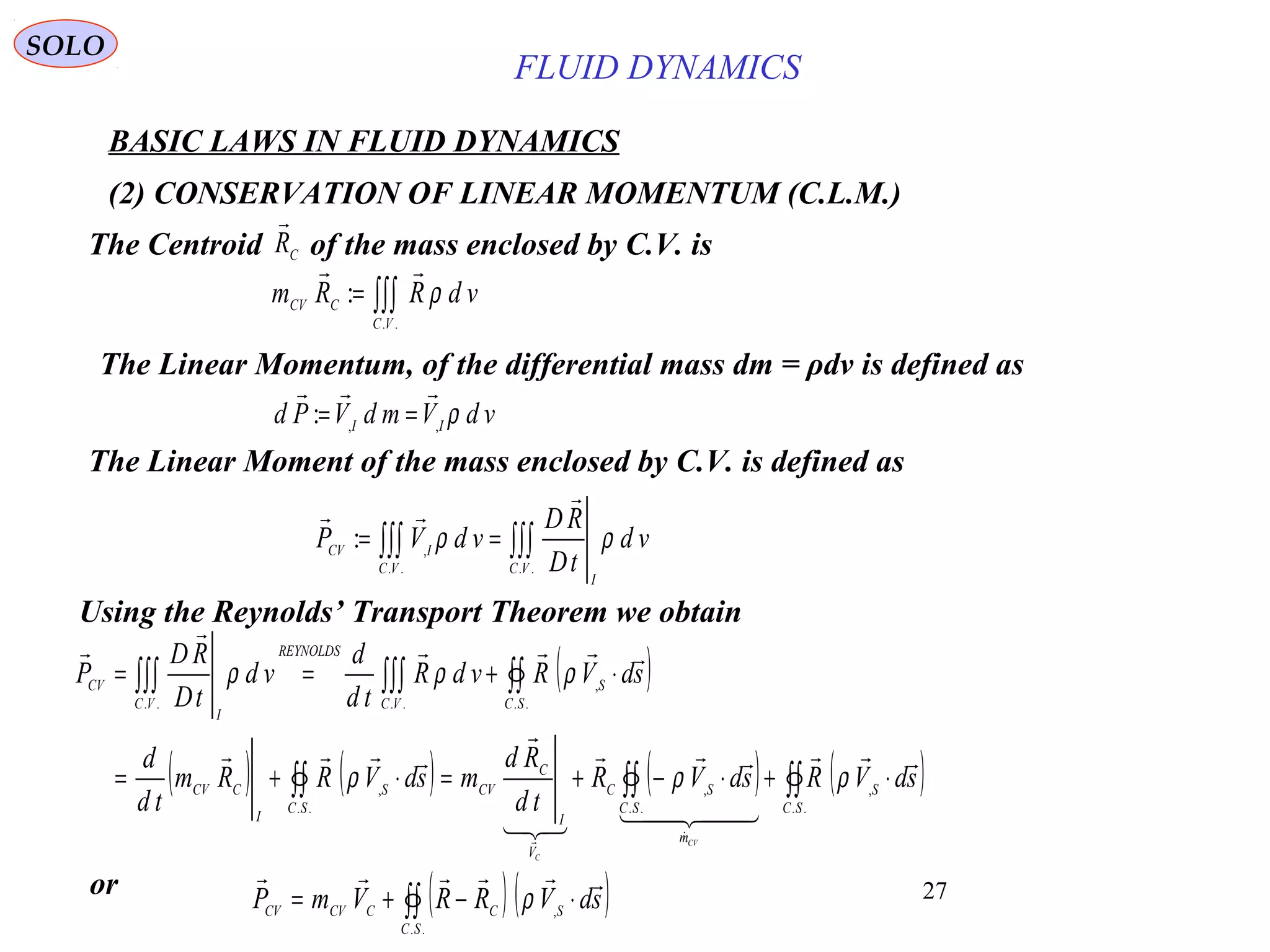 27
BASIC LAWS IN FLUID DYNAMICS
(2) CONSERVATION OF LINEAR MOMENTUM (C.L.M.)
SOLO
∫∫∫=
..
:
VC
CCV vdRRm ρ

Using the Reynolds’ Transport Theorem we obtain
The Centroid of the mass enclosed by C.V. isCR

The Linear Moment of the mass enclosed by C.V. is defined as
∫∫∫∫∫∫ ==
....
,
:
VC
I
VC
ICV
vd
tD
RD
vdVP ρρ


( )
( ) ( ) ( ) ( )∫∫∫∫∫∫
∫∫∫∫∫∫∫∫
⋅+⋅−+=⋅+=
⋅+==
..
,
..
,
..
,
..
,
....
SC
S
m
SC
SC
V
I
C
CV
SC
S
I
CCV
SC
S
VC
REYNOLDS
VC
I
CV
sdVRsdVR
td
Rd
msdVRRm
td
d
sdVRvdR
td
d
vd
tD
RD
P
CV
C

  








ρρρ
ρρρ
( ) ( )∫∫ ⋅−+=
..
,
SC
SCCCVCV sdVRRVmP

ρor
The Linear Momentum, of the differential mass dm = ρdv is defined as
vdVmdVPd II
ρ,,
:

==
FLUID DYNAMICS
 
