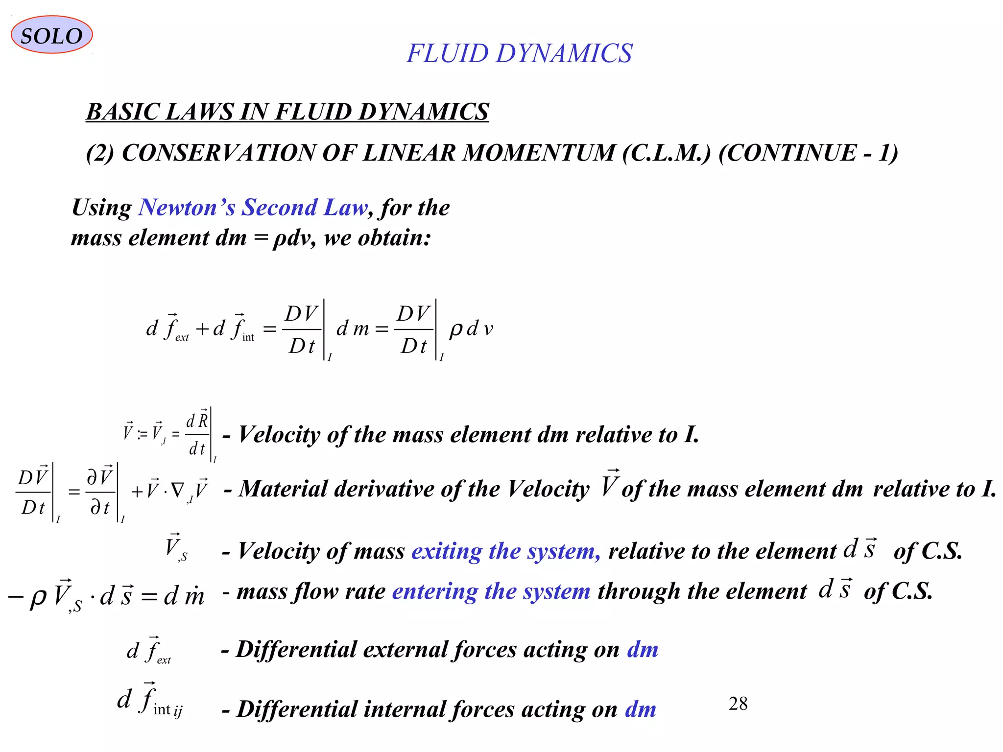 28
BASIC LAWS IN FLUID DYNAMICS
(2) CONSERVATION OF LINEAR MOMENTUM (C.L.M.) (CONTINUE - 1)
SOLO
Using Newton’s Second Law, for the
mass element dm = ρdv, we obtain:
ext
fd

- Differential external forces acting on dm
ij
fd int

- Differential internal forces acting on dm
I
I
td
Rd
VV


== ,
: - Velocity of the mass element dm relative to I.
- mass flow rate entering the system through the element of C.S.mdsdVS


=⋅− ,ρ sd

vd
tD
VD
md
tD
VD
fdfd
II
ext
ρ==+ int

VV
t
V
tD
VD
I
II


,
∇⋅+
∂
∂
= - Material derivative of the Velocity of the mass element dm relative to I.V

- Velocity of mass exiting the system, relative to the element of C.S.SV,

sd

FLUID DYNAMICS
 