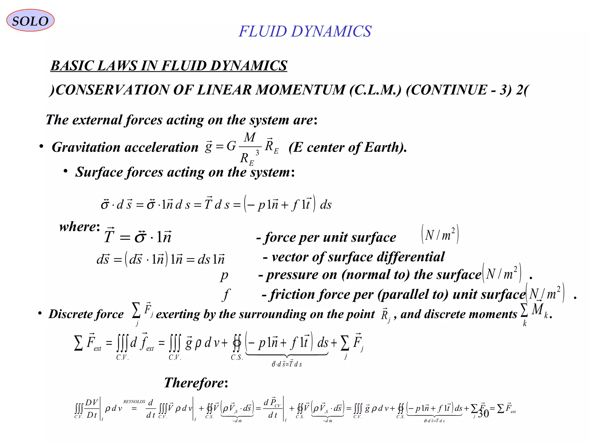 30
( ) ( ) ( ) ∑∑∫∫∫∫∫∫∫∫∫∫∫∫∫∫∫ =++−+=⋅+=⋅+=
=⋅−−
ext
j
j
SC
sdTsd
VCSC
md
S
I
CV
SC
md
S
I
VC
REYNOLDS
VC
I
FFdstfnpvdgsdVV
td
Pd
sdVVvdV
td
d
vd
tD
VD 
  








......
,
..
,
....
11
σ
ρρρρρ
BASIC LAWS IN FLUID DYNAMICS
(2)CONSERVATION OF LINEAR MOMENTUM (C.L.M.) (CONTINUE - 3)
SOLO
The external forces acting on the system are:
• Gravitation acceleration (E center of Earth).E
E
R
R
M
Gg

3
=
( ) dstfnpsdTsdnsd

111 +−==⋅=⋅ σσ
where:
( ) ndsnnsdsd

111 =⋅= - vector of surface differential
( )2
/mNp - pressure on (normal to) the surface .
( ) ∑∫∫∫∫∫∫∫∫∑ ++−+==
=⋅
j
j
SC
sdTsd
VCVC
extext FdstfnpvdgfdF

  

......
11
σ
ρ
f - friction force per (parallel to) unit surface .( )2
/mN
• Discrete force exerting by the surrounding on the point , and discrete moments .∑j
jF

jR

∑
k
kM

nT

1⋅= σ - force per unit surface ( )2
/mN
Therefore:
• Surface forces acting on the system:
FLUID DYNAMICS
 