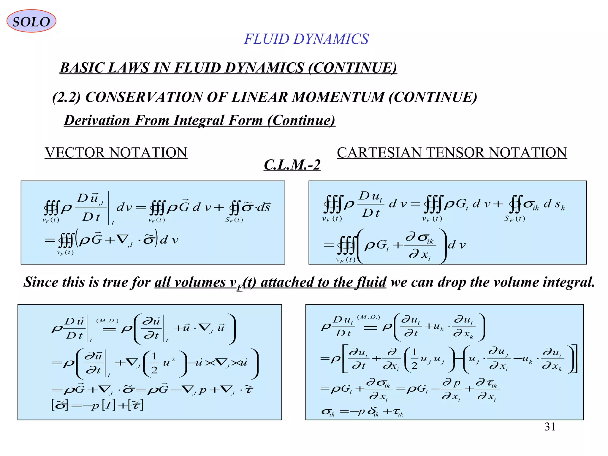 31
FLUID DYNAMICS
BASIC LAWS IN FLUID DYNAMICS (CONTINUE)
(2.2) CONSERVATION OF LINEAR MOMENTUM (CONTINUE)
VECTOR NOTATION CARTESIAN TENSOR NOTATION
C.L.M.-2
Since this is true for all volumes vF(t) attached to the fluid we can drop the volume integral.
[ ] [ ] [ ]τσ
τρσρ
∂
∂
ρ
∂
∂
ρρ
~~
~~
2
1
,,,
,
2
,
,
.).(
+−=
⋅∇+∇−=⋅∇+=








×∇×−





∇+=








∇⋅+=
Ip
pGG
uuu
t
u
uu
t
u
tD
uD
III
II
I
I
I
DM
I





ikikik
i
ik
i
i
i
ik
i
k
i
k
i
j
jjj
i
i
k
i
k
i
DM
i
p
xx
p
G
x
G
x
u
u
x
u
uuu
xt
u
x
u
u
t
u
tD
uD
τδσ
∂
τ∂
∂
∂
ρ
∂
σ∂
ρ
∂
∂
∂
∂
∂
∂
∂
∂
ρ
∂
∂
∂
∂
ρρ
+−=
+−=+=












⋅−⋅−





+=






⋅+=
2
1
.).(
SOLO
Derivation From Integral Form (Continue)
( )∫∫∫
∫∫∫∫∫∫∫∫
⋅∇+=
⋅+=
)(
,
)()()(
,
~
~
tv
I
tStvtv
I
I
F
FFF
vdG
sdvdGvd
tD
uD
σρ
σρρ


∫∫∫
∫∫∫∫∫∫∫∫






+=
+=
)(
)()()(
tv i
ik
i
tS
kik
tv
i
tv
i
F
FFF
vd
x
G
sdvdGvd
tD
uD
∂
σ∂
ρ
σρρ
 