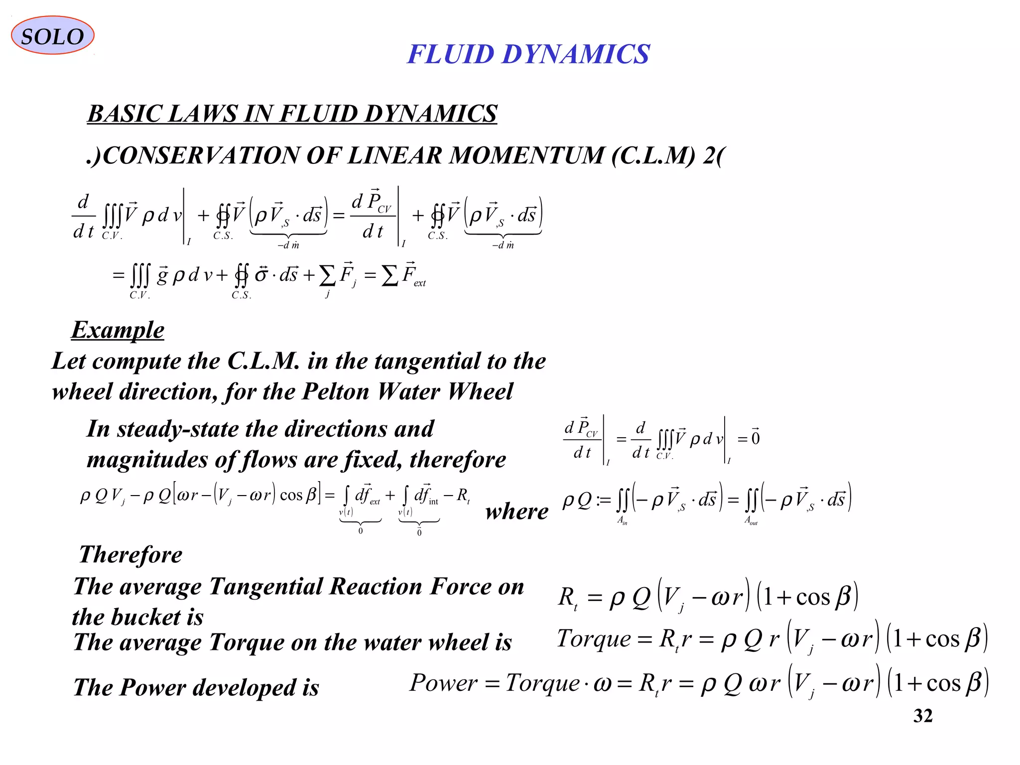 32
BASIC LAWS IN FLUID DYNAMICS
(2)CONSERVATION OF LINEAR MOMENTUM (C.L.M.)
SOLO
Let compute the C.L.M. in the tangential to the
wheel direction, for the Pelton Water Wheel
( )[ ]
( ) ( )
t
tvtv
extjj RfdfdrVrQVQ −+=−−− ∫∫





0
int
0
cos βωωρρ
where
( ) ( )∫∫∫∫ ⋅−=⋅−=
outin A
S
A
S
sdVsdVQ

,,
: ρρρ
( ) ( )βωρ cos1+−= rVQR jt
Therefore
The average Torque on the water wheel is ( ) ( )βωρ cos1+−== rVrQrRTorque jt
The Power developed is ( ) ( )βωωρω cos1+−==⋅= rVrQrRTorquePower jt
The average Tangential Reaction Force on
the bucket is
In steady-state the directions and
magnitudes of flows are fixed, therefore
0
..


== ∫∫∫
I
VC
I
CV
vdV
td
d
td
Pd
ρ
( ) ( )
∑∑∫∫∫∫∫
∫∫∫∫∫∫∫
=+⋅+=
⋅+=⋅+
−−
ext
j
j
SCVC
SC
md
S
I
CV
SC
md
S
I
VC
FFsdvdg
sdVV
td
Pd
sdVVvdV
td
d







....
..
,
..
,
..
σρ
ρρρ
Example
FLUID DYNAMICS
 
