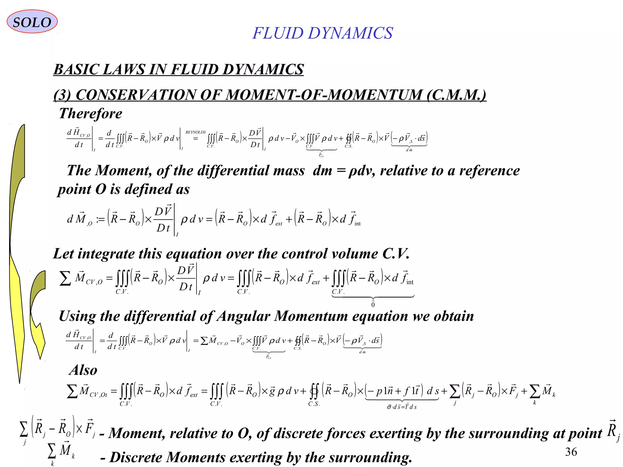 36
( ) ( ) ( ) int,
: fdRRfdRRvd
tD
VD
RRMd OextO
I
OO



×−+×−=×−= ρ
( ) ( ) ( ) ( )∫∫∫∫∫∫∫∫∫∫∫ ⋅−×−+×−×−=×−=
..
,
......
,
SC
md
SO
P
VC
O
VC
I
O
REYNOLDS
I
VC
O
I
OCV
sdVVRRvdVVvd
tD
VD
RRvdVRR
td
d
td
Hd
CV








ρρρρ
BASIC LAWS IN FLUID DYNAMICS
(3) CONSERVATION OF MOMENT-OF-MOMENTUM (C.M.M.)
SOLO
The Moment, of the differential mass dm = ρdv, relative to a reference
point O is defined as
Therefore
Let integrate this equation over the control volume C.V.
( ) ( ) ( )
  




0
..
int
....
, ∫∫∫∫∫∫∫∫∫∑ ×−+×−=×−=
VC
O
VC
extO
VC I
OOCV fdRRfdRRvd
tD
VD
RRM ρ
Using the differential of Angular Momentum equation we obtain
( ) ( ) ( )∫∫∫∫∫∑∫∫∫ ⋅−×−+×−=×−=
..
,
..
,
..
,
SC
md
SO
P
VC
OOCV
I
VC
O
I
OCV
sdVVRRvdVVMvdVRR
td
d
td
Hd
CV






ρρρ
( ) ( ) ( ) ( ) ( ) ∑∑∫∫∫∫∫∫∫∫∑ +×−++−×−+×−=×−=
=⋅
k
k
j
jOj
SC sdTsd
O
VC
O
VC
extOOtCV MFRRsdtfnpRRvdgRRfdRRM

  

......
, 11
σ
ρ
Also
( )∑ ×−
j
jOj FRR

- Moment, relative to O, of discrete forces exerting by the surrounding at point jR

- Discrete Moments exerting by the surrounding.∑
k
k
M

FLUID DYNAMICS
 