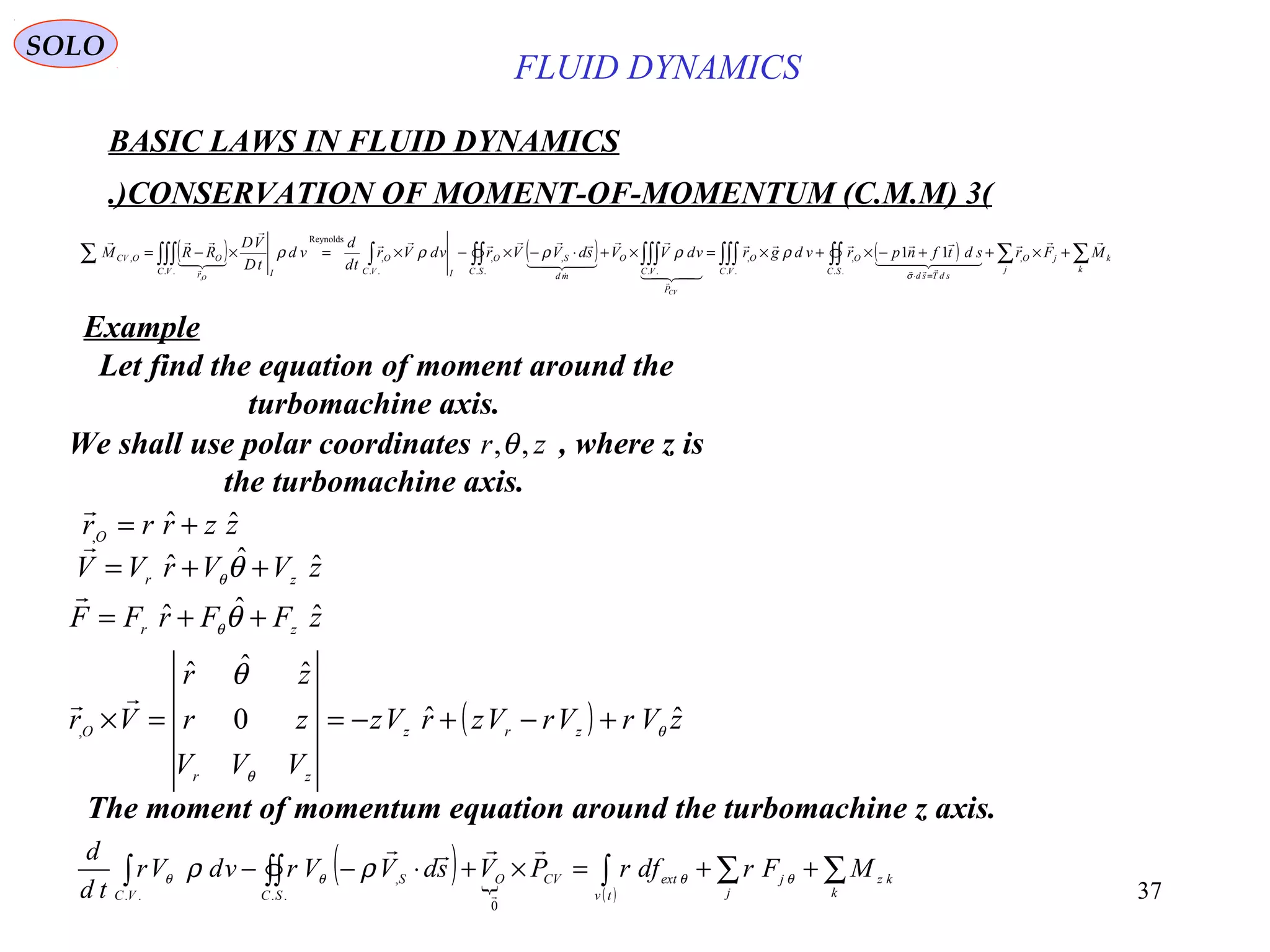 37
( ) ( ) ( ) ∑∑∫∫∫∫∫∫∫∫∫∫∫∫∫∫∑ +×++−×+×=×+⋅−×−×=×−=
=⋅
k
k
j
jO
SC
sdTsd
O
VC
O
P
VC
O
SC
md
SO
IVC
O
VC Ir
OOCV MFrsdtfnprvdgrvdVVsdVVrvdVr
td
d
vd
tD
VD
RRM
CV
O

  












,
..
,
..
,
....
,,
..
,
Reynolds
..
, 11
, σ
ρρρρρ
BASIC LAWS IN FLUID DYNAMICS
(3)CONSERVATION OF MOMENT-OF-MOMENTUM (C.M.M.)
SOLO
Let find the equation of moment around the
turbomachine axis.
We shall use polar coordinates , where z is
the turbomachine axis.
zr ,,θ
zzrrrO
ˆˆ, +=

zVVrVV zr
ˆˆˆ ++= θθ

zFFrFF zr
ˆˆˆ ++= θθ

( ) zVrVrVzrVz
VVV
zr
zr
Vr zrz
zr
O
ˆˆ0
ˆˆˆ
, θ
θ
θ
+−+−==×

( )  ( )
∑∑∫∫∫∫ ++=×+⋅−−
k
kz
j
j
tv
extCVO
SC
S
VC
MFrdfrPVsdVVrvdVr
td
d
θθθθ ρρ


0
..
,
..
The moment of momentum equation around the turbomachine z axis.
Example
FLUID DYNAMICS
 